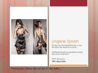 Lingerie Splash
                               Ousa nas transparências e nos
                               tecidos de textura suave…

                               Indispensável no guarda-roupa
                               de uma mulher!!!

                               PVP: 32 euros
                               10% desconto


Promoção válida até ao dia 31 de Julho
 