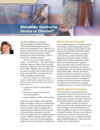 Cardiac Care




Metabolic Syndrome:
Device or Divisive?
By Robin Wearley, P.A.-C.




I
    n 1988, Gerald Reaven, a renowned                      Metabolic Syndrome: The Description
    endocrinologist from Stanford University,              Several conflicting definitions of metabolic syndrome
    presented his Banting Medal award lecture              exist among key worldwide organizations. However,
wherein he first proposed the term “Syndrome X” to         the International Diabetes Federation (IDF), the Adult
describe a cluster of risk factors that, when associated   Treatment Panel III (ATPIII) and the World Health
with insulin resistance, puts patients at risk for         Organization (WHO) share these core components
development of cardiovascular disease. Today we            in their definitions: obesity, dyslipidemia, high
refer to this as “metabolic syndrome.”                     blood pressure and insulin resistance or diabetes.
     Since the term was first coined, numerous             WHO criteria also address nephropathy with the
experts — even Dr. Reaven — have questioned the            addition of microalbuminuria as a component
usefulness, importance and necessity of metabolic          because microalbuminuria is a possible risk factor
syndrome as a diagnosis. (Beaser 2007; Kahn 2005;          for atherosclerotic vascular disease, as it indicates
Reaven 2006). Regardless, there is no debate over          endothelial dysfunction and subclinical atherosclerotic
the concern for patients with multiple risk factors        damage (Naidoo 2002). Ultimately, the definition
being at increased risk for myocardial infarction,         that captures the most at-risk patients, is most user-
stroke and peripheral vascular disease.                    friendly and is the least confusing for clinicians should
     My years of experience as a physician as-             be the one used by practitioners to accomplish the
sistant in cardiovascular surgery have led me to           end result of risk reduction. However, if one discovers
believe the real controversy lies in the failure of        one risk factor, screen for all of them, including
practitioners to —                                         microalbuminuria since it is a marker of vascular health.
  • recognize the risk factors for heart disease
    and stroke                                             Metabolic Syndrome: The Consequences

  • demonstrate awareness of national and                  The National Heart, Lung and Blood Institute
    international guidelines                               estimates that 25 percent of Americans fit the criteria
  • practice principles of evidence-based medicine         for metabolic syndrome. As obesity increases and
                                                           physical activity decreases, this number is expected to
Patients also must be willing to partner with their        grow as will the burden on our health care system.
health care providers to carry out an established plan          What should be included in the solutions?
of treatment. Rather than debate the semantics of          Health care professionals should proactively increase
the term, I propose a collective paradigm shift to         their knowledge of evidence-based medicine and
emphasize preventive medicine to identify patients         adhere to guidelines in treatment of the components
at increased risk for cardiovascular events and            of metabolic syndrome. They must strive to identify
enhance their opportunities for avoiding detrimental       patients who are at risk for cardiovascular events
outcomes. Whether metabolic syndrome itself is             and realize that this is only a small part of the battle
a disease per se or not, the controversy regarding it      against endothelial dysfunction. Early intervention
heightens awareness among health care professionals.       should be the overriding objective.

14                                                                                               Cardiology July 2007
 