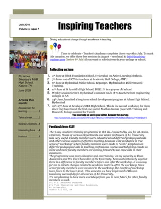July 2010
Volume 4, Issue 7               Inspiring Teachers
                         Driving educational change through excellence in teaching




                                   Time to celebrate - Teacher’s Academy completes three years this July. To mark
                         this occasion, we offer three free sessions in August – send mail to info@inspiring-
                         teachers.com (before 8th July) if you want to schedule one in your college or school.


                         Reflecting on June

Pic above:              1. 4th June at NMR Foundation School, Hyderabad on Active Learning Methods.
Sevalaya’s MKB          2. 7th June- use of ICT for teachers at Academic Staff College, JNTU
High School,            3. 9th June at Hyderabad Public School, Begumpet, Hyderabad on Differentiated
Kasuva TN                  Teaching.
June 2009               4. 11th June at St Arnold’s High School, BHEL. It is a 40 year old school.
                        5. Weekly session for IIIT-Hyderabad’s summer batch of 70 teachers from engineering
                           colleges in AP.
Articles this           6. 24th June, launched a long term school development program at Adam High School,
month:                     Hyderabad
                        7. 26th-27th June at Sevalaya’s MKB High School. This is the second workshop for them
Assessment for             since they have found the first one useful. Madhan Kumar (now with Training and
learning………..…..2          Research, Infosys assisted for Tamil)
                                             You can help us serve you better. Answer this survey.
Take a break….…..3           https://spreadsheets.google.com/viewform?hl=en&pli=1&formkey=dHl1eS1KdmVfTUlMM0ZzcUNMaGo2TVE6MQ#gid=0

Swaraj University ..4
                         Feedback from KLU!
Interesting links ….4
                         The 3-day teachers’ training programme in Oct ’09, conducted by you for all Deans,
                         Directors, Heads of various Departments and senior professors of KL University
Humour ….........….6
                         was very useful. Faculty members were educated about different pedagogical aids
                         and other various aspects of effective teaching. Sessions were conducted in true
                         sense of “workshop” where faculty members were made to “work”. Emphasis on
                         different pedagogical aids in teaching professional courses started giving results as
                         more and more faculty members are coming forward to use these aids in their
                         classroom.
                         The programme was more educative and entertaining. In my capacity as Dean
                         Academics and Pro Vice Chancellor of the University, I can authoritatively say that
                         there is a difference in faculty members before and after the workshop. It was easy
                         for me to initiate changes related to academic matters, after the workshop. Since
                         senior faculty members were involved in the workshop, the benefits of workshop
                         have flown to the lower level. This semester we have implemented Bloom’s
                         taxonomy successfully for all courses of KL University.
                         We are planning to have more workshops from you in near future for other faculty
                         members as well.
                         Dr. B.S. NAGENDRA PARASHAR
                         Pro Vice Chancellor and Dean Academics,
                         KL University
                         Guntur 522 502, AP
 