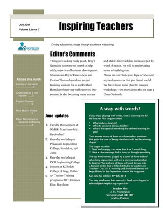 July 2011
  Volume 5, Issue 7               Inspiring Teachers
                            Driving educational change through excellence in teaching



                           Editor’s Comments
                           Things are looking really good. Brig T           and stable. Our reach has increased just by
                           Ramaiah has come on board to help                word of mouth. We will be undertaking
                           with projects and business development.          more advertising also.
                           Shankarson Roy of Career Aces and                Please do contribute your tips, articles and
Articles this month:       Eunice Thomas have done several                  any web resources that you found useful.
Faculty of the Month       training sessions for us and both of             We have found some place to do open
……………..….2
                           them have been very well received. Our           workshops – see more about this on page 4
Challenges of a new
  teacher …..3             content is also becoming more mature             Uma Garimella

Caption Contest
……………….3

Must Watch Videos
……………….5
                        June updates
Open Workshops for
 students and faculty
……………….4                1. Faculty Development at
                           NMRE: May-June-July,
                           Hyderabad
                        2. One-day workshop at
                           Prakasam Engineering
                           College, Kandukur, 29th
                           June
                        3. One-day workshop at
                           CVR Engineering College
                        4. Session at KGReddy
                           College of Engg, Chilkur
                        5. 5th Teacher Training
                           program at IIIT, Enhance
                           Edu: May-June
 