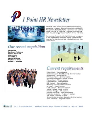 1Point HR is the fastest growing HR Services Company,
                                              specializing in Search, Selection, Placement and Resume
                                              Management. Backed by highly experienced and qualified
                                              people from the HR fraternity. 1Point HR comprises of a
                                              team of outstanding professionals from diverse industries.

                                              We source professionals with high intellectual horsepower
                                              to help organizations build their human capital on one
                                              hand, and on the other we help individuals optimize their
                                              career choices.




Delphi TVS
Sundaram Fasteners
George Oakes Ltd
Oberoi Hotel
Valdel E & C
Yantro Software
The Breeze Hotels
Vibrant IT Services




                                               DW architect – Chennai location
                                               Customer support (Email Support)- Chennai location
                                               Build master- Chennai location
                                               Dotnet developers - Chennai location
                                               Sharepoint developers- Chennai location
                                               ETL developer – Thrissur location
                                               Content writer – Thrissur location
                                               PED Engineer - Chennai location
                                               Metallurgy Engineer- Chennai location
                                               AR Callers – Mysore location
                                               F & B Assistant – Bangalore location
                                               Testing Engineer – Pune location
                                               Territory Manager – A.P. location
                                               Purchase executive – Pondicherry location
                                               Production executive – Pondicherry location
                                               PPC analyst – Chennai location
                                               Oracle Mantas consultant- Bangalore & Africa location
                                               Sales executive – Bangalore location




       No:21,P.A Ashtalakshmi,11,MG Road,Shasthri Nagar, Chennai -600 041 Lan : 044 –42150669
 