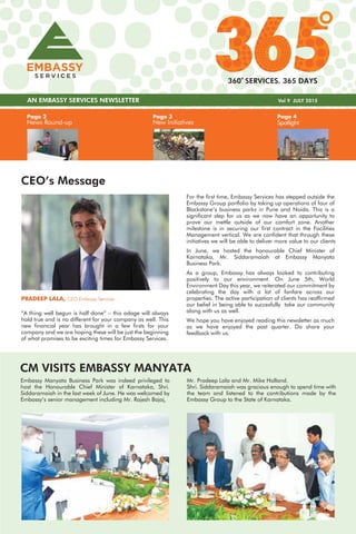 Page 3
New Initiatives
Page 4
Spotlight
Page 2
News Round-up
AN EMBASSY SERVICES NEWSLETTER Vol 9 JULY 2015
360 SERVICES. 365 DAYS
CEO’s Message
For the first time, Embassy Services has stepped outside the
Embassy Group portfolio by taking up operations of four of
Blackstone’s business parks in Pune and Noida. This is a
significant step for us as we now have an opportunity to
prove our mettle outside of our comfort zone. Another
milestone is in securing our first contract in the Facilities
Management vertical. We are confident that through these
initiatives we will be able to deliver more value to our clients
In June, we hosted the honourable Chief Minister of
Karnataka, Mr. Siddaramaiah at Embassy Manyata
Business Park.
As a group, Embassy has always looked to contributing
positively to our environment. On June 5th, World
Environment Day this year, we reiterated our commitment by
celebrating the day with a lot of fanfare across our
properties. The active participation of clients has reaffirmed
our belief in being able to succesfully take our community
along with us as well.
We hope you have enjoyed reading this newsletter as much
as we have enjoyed the past quarter. Do share your
feedback with us.
PRADEEP LALA, CEO Embassy Services
“A thing well begun is half done” – this adage will always
hold true and is no different for your company as well. This
new financial year has brought in a few firsts for your
company and we are hoping these will be just the beginning
of what promises to be exciting times for Embassy Services.
Embassy Manyata Business Park was indeed privileged to
host the Honourable Chief Minister of Karnataka, Shri.
Siddaramaiah in the last week of June. He was welcomed by
Embassy’s senior management including Mr. Rajesh Bajaj,
CM VISITS EMBASSY MANYATA
Mr. Pradeep Lala and Mr. Mike Holland.
Shri. Siddaramaiah was gracious enough to spend time with
the team and listened to the contributions made by the
Embassy Group to the State of Karnataka.
 