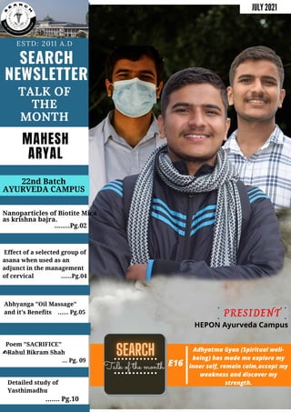 SEARCH
NEWSLETTER
ESTD: 2011 A.D
TALK OF
THE
MONTH
Nanoparticles of Biotite Mica
as krishna bajra.
........Pg.02
22nd Batch
AYURVEDA CAMPUS
JULY 2021
Effect of a selected group of
asana when used as an
adjunct in the management
of cervical ......Pg.04
Abhyanga "Oil Massage"
and it's Benefits ...... Pg.05
Poem "SACRIFICE"
✍Rahul Bikram Shah
... Pg. 09
Talk of the month E16
Detailed study of
Yasthimadhu
....... Pg.10
MAHESH
ARYAL
Adhyatma Gyan (Spiritual well-
being) has made me explore my
inner self, remain calm,accept my
weakness and discover my
strength.
PRESIDENT
HEPON Ayurveda Campus
 