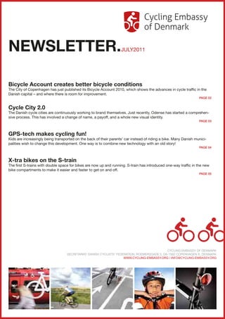 NEWSLETTER.                                                        JULY2011




Bicycle Account creates better bicycle conditions
The City of Copenhagen has just published its Bicycle Account 2010, which shows the advances in cycle traffic in the
Danish capital – and where there is room for improvement.
                                                                                                                  PAGE 02


Cycle City 2.0
The Danish cycle cities are continuously working to brand themselves. Just recently, Odense has started a comprehen-
sive process. This has involved a change of name, a payoff, and a whole new visual identity.
                                                                                                                  PAGE 03



GPS-tech makes cycling fun!
Kids are increasingly being transported on the back of their parents’ car instead of riding a bike. Many Danish munici-
palities wish to change this development. One way is to combine new technology with an old story!
                                                                                                                  PAGE 04



X-tra bikes on the S-train
The first S-trains with double space for bikes are now up and running. S-train has introduced one-way traffic in the new
bike compartments to make it easier and faster to get on and off.
                                                                                                                  PAGE 05




                                                                                              CYCLING EMBASSY OF DENMARK
                                   SECRETARIAT: DANISH CYCLISTS’ FEDERATION, ROEMERSGADE 5, DK-1562 COPENHAGEN K, DENMARK
                                                                     WWW.CYCLING-EMBASSY.ORG / INFO@CYCLING-EMBASSY.ORG
 