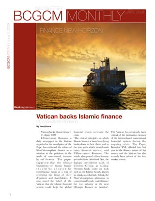 NEWSLETTER

                            BCGCM MONTHLY
                                                                                                                                                            June 5, 2009
BCGCMMONTHLY June 5, 2009




                                                           FINANCE NEW HORIZON




                             Adiam condimentum
                             Purus, in consectetuer
                             Proin in sapien. Fusce
                             urna magna,neque
                             eget lacus. Maecenas
                             felis nunc, aliquam ac,
                             consequat vitae,
                             feugiat at, blandit
                             vitae, euismod vel.
                            Banking Advisors



                                                       Vatican backs Islamic finance
                                                       L’Osservatore Romano
                                                       By Trenz Pruca

                                                             Vatican backs Islamic ﬁnance             ﬁnancial system overcome the           The Vatican has previously been
                                                             01 April, 2009                           crisis.                                critical of the destructive excesses
                                                             L’Osservatore Romano, a                  ‘The ethical principles on which       of the interest-based conventional
                                                       daily newspaper in the Vatican                 Islamic ﬁnance is based may bring      ﬁnancial system during the
                                                       regarded as the mouthpiece of the              banks closer to their clients and to   o n g o i n g c r i s i s. T h e Po p e,
                                                       Pope, has endorsed the values of               the true spirit which should mark      Benedict XVI, alluded late last
                                                       Shari’ah-compliant ﬁnance as a                 every ﬁnancial service,’ said          year to the illusory nature of ﬁat
                                                       solution to the problems in the                L’Osservatore Romano. The              money, and the Vatican has also
                                                       world of conventional, interest-               article also quoted a ﬁxed income      recently been critical of the free
                                                       b a s e d ﬁ n a n c e. T h e p a p e r         specialist from Abaxbank Spa, the      market system.
                                                       s u g g e s t e d t h at t h e e t h i c a l   Italian investment bank of
                                                       foundations of Islamic ﬁnance                  Cred em G roup, as s ay ing:
                                                       should be adopted by                           ‘Western banks could use tools
                                                       conventional banks as a way of                 such as the Islamic bonds, known
                                                       restoring the trust of their                   as sukuk, as collateral’. Sukuk, the
                                                       depositors and shareholders. It                Shari’ah-compliant alternative to
                                                       also stated the belief of the                  conventional bonds, could ﬁnance
                                                       Vatican that the Islamic ﬁnancial              the ‘car industry or the next
                                                       system could help the global                   Olympic Games in London’.


                 1
 