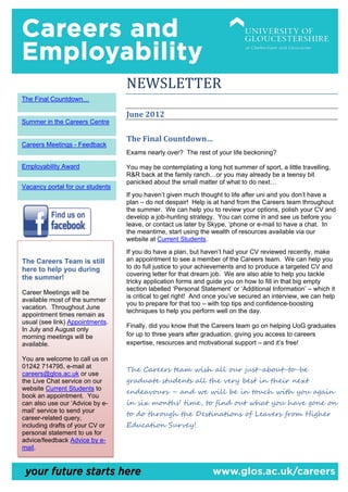 NEWSLETTER
The Final Countdown…

                                  June 2012
Summer in the Careers Centre

                                  The Final Countdown…
Careers Meetings - Feedback
                                  Exams nearly over? The rest of your life beckoning?

Employability Award               You may be contemplating a long hot summer of sport, a little travelling,
                                  R&R back at the family ranch…or you may already be a teensy bit
                                  panicked about the small matter of what to do next…
Vacancy portal for our students
                                  If you haven’t given much thought to life after uni and you don’t have a
                                  plan – do not despair! Help is at hand from the Careers team throughout
                                  the summer. We can help you to review your options, polish your CV and
                                  develop a job-hunting strategy. You can come in and see us before you
                                  leave, or contact us later by Skype, ‘phone or e-mail to have a chat. In
                                  the meantime, start using the wealth of resources available via our
                                  website at Current Students.
                                  If you do have a plan, but haven’t had your CV reviewed recently, make
The Careers Team is still         an appointment to see a member of the Careers team. We can help you
here to help you during           to do full justice to your achievements and to produce a targeted CV and
                                  covering letter for that dream job. We are also able to help you tackle
the summer!
                                  tricky application forms and guide you on how to fill in that big empty
                                  section labelled ‘Personal Statement’ or ‘Additional Information’ – which it
Career Meetings will be
                                  is critical to get right! And once you’ve secured an interview, we can help
available most of the summer
                                  you to prepare for that too – with top tips and confidence-boosting
vacation. Throughout June
                                  techniques to help you perform well on the day.
appointment times remain as
usual (see link) Appointments.
                                  Finally, did you know that the Careers team go on helping UoG graduates
In July and August only
morning meetings will be          for up to three years after graduation, giving you access to careers
available.                        expertise, resources and motivational support – and it’s free!

You are welcome to call us on
01242 714795, e-mail at
                                  The Careers team wish all our just-about-to-be
careers@glos.ac.uk or use
the Live Chat service on our      graduate students all the very best in their next
                                  endeavours – and we will be in touch with you again
website Current Students to
book an appointment. You
can also use our ‘Advice by e-    in six months’ time, to find out what you have gone on
                                  to do through the Destinations of Leavers from Higher
mail’ service to send your
career-related query,
including drafts of your CV or    Education Survey!
personal statement to us for
advice/feedback Advice by e-
mail.
 