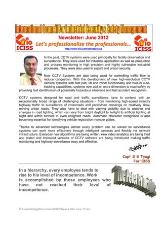 Newsletter: June 2012
             Let’s professionalize the professionals…
                                   http://www.wix.com/sbtyagi/iciss


                   In the past, CCTV systems were used principally for facility observation and
                   surveillance. They were used for industrial application as well as production
                   and process monitoring in high precision and highly vulnerable industrial
                   processes. They were also used in airport and prison security.

                  Now CCTV Systems are also being used for controlling traffic flow to
                  reduce congestion. With the development of new high-resolution CCTV
                  camera systems with fast pan, tilt and zoom functionality and built-in auto-
                  tracking capabilities, systems now add an extra dimension to road safety by
providing fast identification of potentially hazardous situations and fast accident recognition.

CCTV systems designed for road and traffic surveillance have to contend with an
exceptionally broad range of challenging situations - from monitoring high-speed intercity
highway traffic to surveillance of crossroads and pedestrian crossings on relatively slow-
moving urban roads. They also have to deal with varying visibility due to weather and
changes in road lighting, which can vary from bright daylight to twilight to artificial lighting at
night and within tunnels to even unlighted roads. Automatic character recognition is also
becoming essential for identifying vehicle registration-number plates.

Thanks to advanced technologies almost every problem can be solved so surveillance
systems can work more effectively through intelligent cameras and flexibly via network
infrastructure. Everyday new algorithms are being written, new video analytics are being tried
and tested and improved versions of CCTV software are being introduced making traffic
monitoring and highway surveillance easy and effective.



                                                                              Capt S B Tyagi
                                                                                   For ICISS

In a hierarchy, every employee tends to
rise to his level of incompetence. Work
is accomplished by those employees who
have     not     reached    their   level of
incompetence.



C:UserssbtyagiDocumentsICISSNews Letter June 12.doc
 
