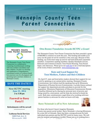 SAVE THE DATE!!!
Hennepin County Teen
Parent Connection
Supporting teen mothers, fathers and their children in Hennepin County
Next HCTPC meeting
June 22, 2014
2 to 3:30 pm
Farewell to Barry
Party!!!
Refreshments will be served!
----------------
Lutheran Social Services
2400 Park Ave. S.
Minneapolis, MN
J U N E 2 0 1 5
The Hennepin County Teen Parent
Connection is a collaborative
consisting of professionals working
with teen mothers and fathers and
their children. Its goal is to develop
and implement a comprehensive
coordinated system of evidence-based
best practices care for all pregnant and
parenting teens and their children in
Hennepin County.
Otto Bremer Foundation Awards HCTPC a Grant!
The Hennepin County Teen Parent Connection has been awarded a grant
of $40,000 to continue its work this year. This funding will enable us to
carry out the goals we set for ourselves a few years ago. Because of this
funding, our work must ramp up and we will need dedicated committee
members. Committees needing members: Quality Standards of Care;
Referrals and Common Consent; Teen Parent Housing; Teen Parent
Input; and Advocacy. Please go to our web site to see a brief description
of the work of these committees. www.hennepintpc.org
State and Local Support for
Teen Mothers, Fathers and their Children
On April 27, state and local policy-makers showed their support for our
work by speaking at our annual policy meeting. Hennepin County
Commissioner Jan Callison lead the speaking line-up by Minnesota
Department of Human Services Commissioner, Lucinda Jesson outlined
the support her department provides and plans to provide for this
population. Minnesota Department of Education Commissioner Brenda
Cassellius followed up by sharing her personal story of poverty and
being raised by a teen parent, and the help she received to break the
cycle. Both state commissioners urged those of us working with teen
parent families to advocate for what we know will help.
For those who haven’t heard, longtime Hennepin
County teen parent social worker, Barry Neinstadt, is leaving Minnesota
for a new life in Colorado. Barry has been a strong advocate for both
individual teen parents and the HCTPC work for many years. We will
miss his wisdom and guidance terribly! Please join us in wishing him a
fond farewell at the next HCTPC meeting on June 22 at 2pm.
Barry Neinstadt is off to New Adventures
 