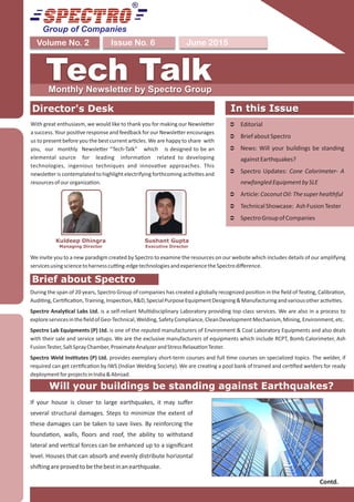Group of Companies
June 2015Issue No. 6Volume No. 2
Tech TalkMonthly Newsletter by Spectro Group
Director's Desk
We invite you to a new paradigm created by Spectro to examine the resources on our website which includes details of our amplifying
servicesusingsciencetoharnesscu ng-edgetechnologiesandexperiencetheSpectrodiﬀerence.
In this Issue
Ü Editorial
Ü BriefaboutSpectro
Ü News: Will your buildings be standing
againstEarthquakes?
Ü Spectro Updates: Cone Calorimeter- A
newfangledEquipmentbySLE
Ü Article:CoconutOil:Thesuperhealthful
Ü TechnicalShowcase: AshFusionTester
Ü SpectroGroupofCompanies
In this Issue
Will your buildings be standing against Earthquakes?
If your house is closer to large earthquakes, it may suﬀer
several structural damages. Steps to minimize the extent of
these damages can be taken to save lives. By reinforcing the
founda on, walls, ﬂoors and roof, the ability to withstand
lateral and ver cal forces can be enhanced up to a signiﬁcant
level. Houses that can absorb and evenly distribute horizontal
shi ingareprovedtobethebestinanearthquake.
Contd.
Brief about Spectro
During the span of 20 years, Spectro Group of companies has created a globally recognized posi on in the ﬁeld of Tes ng, Calibra on,
Audi ng,Cer ﬁca on,Training,Inspec on,R&D,SpecialPurposeEquipmentDesigning&Manufacturingandvariousotherac vi es.
Spectro Analy cal Labs Ltd. is a self-reliant Mul disciplinary Laboratory providing top class services. We are also in a process to
exploreservicesintheﬁeldofGeo-Technical,Welding,SafetyCompliance,CleanDevelopmentMechanism,Mining,Environment,etc.
Spectro Lab Equipments (P) Ltd. is one of the reputed manufacturers of Environment & Coal Laboratory Equipments and also deals
with their sale and service setups. We are the exclusive manufacturers of equipments which include RCPT, Bomb Calorimeter, Ash
FusionTester,SaltSprayChamber,ProximateAnalyzerandStressRelaxa onTester.
Spectro Weld Ins tutes (P) Ltd. provides exemplary short-term courses and full me courses on specialized topics. The welder, if
required can get cer ﬁca on by IWS (Indian Welding Society). We are crea ng a pool bank of trained and cer ﬁed welders for ready
deploymentforprojectsinIndia&Abroad.
With great enthusiasm, we would like to thank you for making our Newsle er
a success. Your posi ve response and feedback for our Newsle er encourages
us to present before you the best current ar cles. We are happy to share with
you, our monthly Newsle er “Tech-Talk” which is designed to be an
elemental source for leading informa on related to developing
technologies, ingenious techniques and innova ve approaches. This
newsle er is contemplated to highlight electrifying forthcoming ac vi es and
resourcesofourorganiza on.
Sushant Gupta
Executive Director
Kuldeep Dhingra
Managing Director
 