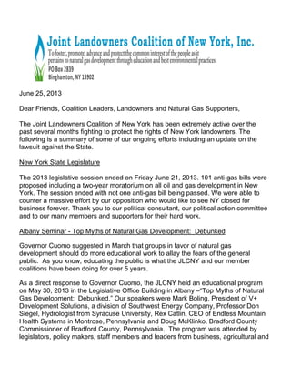 June 25, 2013
Dear Friends, Coalition Leaders, Landowners and Natural Gas Supporters,
The Joint Landowners Coalition of New York has been extremely active over the
past several months fighting to protect the rights of New York landowners. The
following is a summary of some of our ongoing efforts including an update on the
lawsuit against the State.
New York State Legislature
The 2013 legislative session ended on Friday June 21, 2013. 101 anti-gas bills were
proposed including a two-year moratorium on all oil and gas development in New
York. The session ended with not one anti-gas bill being passed. We were able to
counter a massive effort by our opposition who would like to see NY closed for
business forever. Thank you to our political consultant, our political action committee
and to our many members and supporters for their hard work.
Albany Seminar - Top Myths of Natural Gas Development: Debunked
Governor Cuomo suggested in March that groups in favor of natural gas
development should do more educational work to allay the fears of the general
public. As you know, educating the public is what the JLCNY and our member
coalitions have been doing for over 5 years.
As a direct response to Governor Cuomo, the JLCNY held an educational program
on May 30, 2013 in the Legislative Office Building in Albany –“Top Myths of Natural
Gas Development: Debunked.” Our speakers were Mark Boling, President of V+
Development Solutions, a division of Southwest Energy Company, Professor Don
Siegel, Hydrologist from Syracuse University, Rex Catlin, CEO of Endless Mountain
Health Systems in Montrose, Pennsylvania and Doug McKlinko, Bradford County
Commissioner of Bradford County, Pennsylvania. The program was attended by
legislators, policy makers, staff members and leaders from business, agricultural and
 