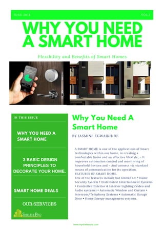WHY YOU NEED
A SMART HOME
Flexibility and Benefits of Smart Homes
JUNE 2018 VOL.1
A SMART HOME is one of the applications of Smart
technologies within our home, in creating a
comfortable home and an effective lifestyle; – It
improves automation control and monitoring of
household devices and – And connect via standard
means of communication for its operation.
FEATURES OF SMART HOME.
Few of the features include but limited to: • Home
Security System • Distributed Entertainment Systems
• Controlled Exterior & Interior Lighting (Video and
Audio systems) • Automatic Window and Curtain •
Intercom/Telephony Systems • Automatic Garage
Door • Home Energy management systems.
Why You Need A
Smart Home
BY JASMINE EGWAIKHIDE
SMART HOME DEALS
WHY YOU NEED A
SMART HOME
IN THIS ISSUE
3 BASIC DESIGN
PRINCIPLES TO
DECORATE YOUR HOME.
www.myshelterpro.com
OUR SERVICES
 