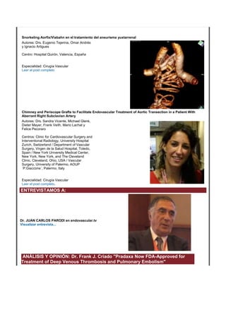 Snorkeling Aorfix/Viabahn en el tratamiento del aneurisma yuxtarrenal
Autores: Drs. Eugenio Tejerina, Omar Andrés
y Ignacio Artigues
Centro: Hospital Quirón, Valencia, España
Especialidad: Cirugía Vascular
Leer el post completo
Chimney and Periscope Grafts to Facilitate Endovascular Treatment of Aortic Transection in a Patient With
Aberrant Right Subclavian Artery
Autores: Drs. Sandra Vicente, Michael Glenk,
Dieter Mayer, Frank Veith, Mario Lachat y
Felice Pecoraro
Centros: Clinic for Cardiovascular Surgery and
Interventional Radiology, University Hospital
Zurich, Switzerland / Department of Vascular
Surgery, Virgen de la Salud Hospital, Toledo,
Spain / New York University Medical Center,
New York, New York, and The Cleveland
Clinic, Cleveland, Ohio, USA / Vascular
Surgery, University of Palermo, AOUP
´P.Giaccone´, Palermo, Italy
Especialidad: Cirugía Vascular
Leer el post completo.
ENTREVISTAMOS A:
Dr. JUAN CARLOS PARODI en endovascular.tv
Visualizar entrevista...
ANÁLISIS Y OPINIÓN: Dr. Frank J. Criado "Pradaxa Now FDA-Approved for
Treatment of Deep Venous Thrombosis and Pulmonary Embolism"
 