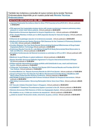 También les invitamos a consultar el nuevo número de la revista Técnicas
Endovasculares disponible ya en nuestro portal web Revista Técnicas
Endovasculares
NOTICIAS DESTACADAS DEL MES
•Japanese Postmarket Surveillance Data for Zilver PTX Presented at EuroPCR 2014. Artículo publicado
el 29-05-2014
•FDA approves first implantable wireless device with remote monitoring to measure pulmonary artery
pressure in certain heart failure patients. Artículo publicado el 28-05-2014
•Spectranetics Announces Agreement to Acquire AngioScore Inc.. Artículo publicado el 27-05-2014
•El Dr. Vicente Riambau invitado por la JSVS (Japanese Society for Vascular Surgery). Artículo publicado
el 26-05-2014
•Influencia de la patología vascular en la demencia avanzada . Artículo publicado el 26-05-2014
•EkoSonic® Endovascular System Receives FDA Clearance for the Treatment of Pulmonary Embolism
in the USA. Artículo publicado el 23-05-2014
•Covidien Releases Two-Year Study Results Demonstrating Sustained Effectiveness of Drug-Coated
Angioplasty Balloon Technology Artículo publicado el 22-05-2014
•Preliminary Results From the St. Jude Medical EnligHTN III Study Demonstrate Renal Denervation Is
Safe and Effective. Artículo publicado el 22-05-2014
•El Instituto Cardiovascular del General incrementa su actividad un 23% en 2013. Artículo publicado el21-
05-2014
•Medtronic to pay $1B-plus in patent settlement. Artículo publicado el 20-05-2014
•Boston Scientific Announces Definitive Agreement To Acquire Interventional Division Of Bayer
AG.Artículo publicado el 15-05-2014
•Philips expands interventional oncology portfolio with EmboGuide to see, reach and treat tumor
lesions. Artículo publicado el 15-05-2014
•TriVascular Technologies, Inc. Reports First Quarter 2014 Financial Results and Provides 2014 Full
Year Outlook. Artículo publicado el 14-05-2014
•Lombard Medical, Inc. Reports Summary Results for 2014 First Quarter. Artículo publicado el 13-05-2014
•Veryan to Present Two-Year Results from Mimics Randomised Controlled Study of BioMimics 3D®
Stent at New Cardiovascular Horizons Conference. Artículo publicado el 08-05-2014
•BIOTRONIK Portfolio Expanded with Fortress Introducer Sheath for Peripheral Interventions. Artículo
publicado el 06-05-2014
•FDA Safety Communication: Removing Retrievable Inferior Vena Cava Filters. Artículo publicado el06-05-
2014
•QT Vascular initiates Chocolate Cases in Singapore. Artículo publicado el 06-05-2014
•CLEANERXT™ Rotational Thrombectomy System Launched in the US. Artículo publicado el 06-05-2014
•Siemens Announces FDA Clearance of Artis one Angiography System. Artículo publicado el 05-05-2014
•Pie diabético no es, ni debe ser sinónimo de amputación. Artículo publicado el 02-05-2014
•¿Usted se asusta? Al escuchar stroke, aneurisma, by pass y varices. Artículo publicado el 02-05-2014
 