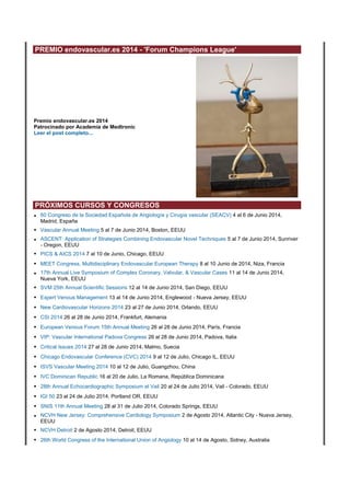 PREMIO endovascular.es 2014 - 'Forum Champions League'
Premio endovascular.es 2014
Patrocinado por Academia de Medtronic
Leer el post completo...
PRÓXIMOS CURSOS Y CONGRESOS
• 60 Congreso de la Sociedad Española de Angiología y Cirugía vascular (SEACV) 4 al 6 de Junio 2014,
Madrid, España
• Vascular Annual Meeting 5 al 7 de Junio 2014, Boston, EEUU
• ASCENT: Application of Strategies Combining Endovascular Novel Techniques 5 al 7 de Junio 2014, Sunriver
- Oregon, EEUU
• PICS & AICS 2014 7 al 10 de Junio, Chicago, EEUU
• MEET Congress, Multidisciplinary Endovascular European Therapy 8 al 10 Junio de 2014, Niza, Francia
• 17th Annual Live Symposium of Complex Coronary, Valvular, & Vascular Cases 11 al 14 de Junio 2014,
Nueva York, EEUU
• SVM 25th Annual Scientific Sessions 12 al 14 de Junio 2014, San Diego, EEUU
• Expert Venous Management 13 al 14 de Junio 2014, Englewood - Nueva Jersey, EEUU
• New Cardiovascular Horizons 2014 23 al 27 de Junio 2014, Orlando, EEUU
• CSI 2014 26 al 28 de Junio 2014, Frankfurt, Alemania
• European Venous Forum 15th Annual Meeting 26 al 28 de Junio 2014, París, Francia
• VIP: Vascular International Padova Congress 26 al 28 de Junio 2014, Padova, Italia
• Critical Issues 2014 27 al 28 de Junio 2014, Malmo, Suecia
• Chicago Endovascular Conference (CVC) 2014 9 al 12 de Julio, Chicago IL, EEUU
• ISVS Vascular Meeting 2014 10 al 12 de Julio, Guangzhou, China
• IVC Dominican Republic 16 al 20 de Julio, La Romana, República Dominicana
• 28th Annual Echocardiographic Symposium at Vail 20 al 24 de Julio 2014, Vail - Colorado, EEUU
• IGI 50 23 al 24 de Julio 2014, Portland OR, EEUU
• SNIS 11th Annual Meeting 28 al 31 de Julio 2014, Colorado Springs, EEUU
• NCVH New Jersey: Comprehensive Cardiology Symposium 2 de Agosto 2014, Atlantic City - Nueva Jersey,
EEUU
• NCVH Detroit 2 de Agosto 2014, Detroit, EEUU
• 26th World Congress of the International Union of Angiology 10 al 14 de Agosto, Sidney, Australia
 