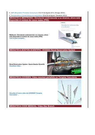 • AMP (Amputation Prevention Symposium) 14 al 16 de Agosto 2014, Chicago, EEUU
• Preceptorship in Carotid Ultrasound Interpretation 25 al 29 de Agosto, Cleveland, EEUU
MEDIATECA MEDTRONIC: Simulación endovascular a su alcance, ahora está
disponible el módulo de casos reales (PRS)
Medtronic: Simulación endovascular a su alcance, ahora
está disponible el módulo de casos reales (PRS)
Leer el post completo...
MEDIATECA BOSTON SCIENTIFIC: VESSIX® Renal Denervation System
Renal Denervation System: Vessix Boston Scientifc
Visualizar vídeo...
MEDIATECA COVIDIEN: Video resumen portafolio en Terapias Vasculares
Visualize el nuevo vídeo de COVIDIEN 'Terapias
Vasculares' ...
MEDIATECA COOK MEDICAL: Vídeo Iliac Branch
 