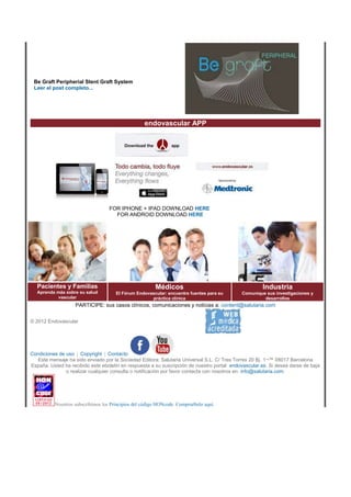 Be Graft Peripherial Stent Graft System
Leer el post completo...
endovascular APP
FOR IPHONE + IPAD DOWNLOAD HERE
FOR ANDROID DOWNLOAD HERE
Pacientes y Familias
Aprenda más sobre su salud
vascular
Médicos
El Fórum Endovascular: encuentre fuentes para su
práctica clínica
Industria
Comunique sus investigaciones y
desarrollos
PARTICIPE: sus casos clínicos, comunicaciones y noticias a: content@salutaria.com
© 2012 Endovascular
Condiciones de uso | Copyright | Contacto
Este mensaje ha sido enviado por la Sociedad Editora: Salutaria Universal S.L. C/ Tres Torres 20 Bj. 1¬™ 08017 Barcelona
España. Usted ha recibido este eboletin en respuesta a su suscripción de nuestro portal: endovascular.es. Si desea darse de baja
o realizar cualquier consulta o notificación por favor contacte con nosotros en: info@salutaria.com.
Nosotros subscribimos los Principios del código HONcode. Compruébelo aquí.
 