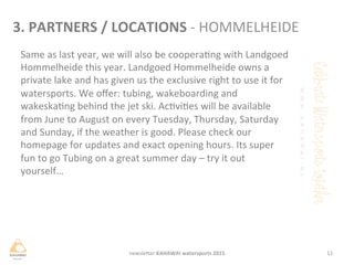 Same	
 as	
 last	
 year,	
 we	
 will	
 also	
 be	
 cooperang	
 with	
 Landgoed	
 
Hommelheide	
 this	
 year.	
 Landgoed	
 Hommelheide	
 owns	
 a	
 
private	
 lake	
 and	
 has	
 given	
 us	
 the	
 exclusive	
 right	
 to	
 use	
 it	
 for	
 
watersports.	
 We	
 oﬀer:	
 tubing,	
 wakeboarding	
 and	
 
wakeskang	
 behind	
 the	
 jet	
 ski.	
 Acvies	
 will	
 be	
 available	
 
from	
 June	
 to	
 August	
 on	
 every	
 Tuesday,	
 Thursday,	
 Saturday	
 
and	
 Sunday,	
 if	
 the	
 weather	
 is	
 good.	
 Please	
 check	
 our	
 
homepage	
 for	
 updates	
 and	
 exact	
 opening	
 hours.	
 Its	
 super	
 
fun	
 to	
 go	
 Tubing	
 on	
 a	
 great	
 summer	
 day	
 –	
 try	
 it	
 out	
 
yourself…	
 
11	
 newsleHer	
 KAHAWAI	
 watersports	
 2015	
 
3.	
 PARTNERS	
 /	
 LOCATIONS	
 -­‐	
 HOMMELHEIDE	
 
 