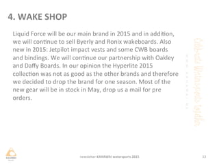 Liquid	
 Force	
 will	
 be	
 our	
 main	
 brand	
 in	
 2015	
 and	
 in	
 addion,	
 
we	
 will	
 connue	
 to	
 sell	
 Byerly	
 and	
 Ronix	
 wakeboards.	
 Also	
 
new	
 in	
 2015:	
 Jetpilot	
 impact	
 vests	
 and	
 some	
 CWB	
 boards	
 
and	
 bindings.	
 We	
 will	
 connue	
 our	
 partnership	
 with	
 Oakley	
 
and	
 Daﬀy	
 Boards.	
 In	
 our	
 opinion	
 the	
 Hyperlite	
 2015	
 
collecon	
 was	
 not	
 as	
 good	
 as	
 the	
 other	
 brands	
 and	
 therefore	
 
we	
 decided	
 to	
 drop	
 the	
 brand	
 for	
 one	
 season.	
 Most	
 of	
 the	
 
new	
 gear	
 will	
 be	
 in	
 stock	
 in	
 May,	
 drop	
 us	
 a	
 mail	
 for	
 pre	
 
orders.	
 	
 
	
 
13	
 newsleHer	
 KAHAWAI	
 watersports	
 2015	
 
4.	
 WAKE	
 SHOP	
 
 