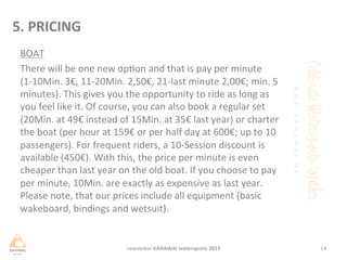 BOAT	
 
There	
 will	
 be	
 one	
 new	
 opon	
 and	
 that	
 is	
 pay	
 per	
 minute	
 
(1-­‐10Min.	
 3€,	
 11-­‐20Min.	
 2,50€,	
 21-­‐last	
 minute	
 2,00€;	
 min.	
 5	
 
minutes).	
 This	
 gives	
 you	
 the	
 opportunity	
 to	
 ride	
 as	
 long	
 as	
 
you	
 feel	
 like	
 it.	
 Of	
 course,	
 you	
 can	
 also	
 book	
 a	
 regular	
 set	
 
(20Min.	
 at	
 49€	
 instead	
 of	
 15Min.	
 at	
 35€	
 last	
 year)	
 or	
 charter	
 
the	
 boat	
 (per	
 hour	
 at	
 159€	
 or	
 per	
 half	
 day	
 at	
 600€;	
 up	
 to	
 10	
 
passengers).	
 For	
 frequent	
 riders,	
 a	
 10-­‐Session	
 discount	
 is	
 
available	
 (450€).	
 With	
 this,	
 the	
 price	
 per	
 minute	
 is	
 even	
 
cheaper	
 than	
 last	
 year	
 on	
 the	
 old	
 boat.	
 If	
 you	
 choose	
 to	
 pay	
 
per	
 minute,	
 10Min.	
 are	
 exactly	
 as	
 expensive	
 as	
 last	
 year.	
 
Please	
 note,	
 that	
 our	
 prices	
 include	
 all	
 equipment	
 (basic	
 
wakeboard,	
 bindings	
 and	
 wetsuit).	
 	
 
	
 
	
 
14	
 newsleHer	
 KAHAWAI	
 watersports	
 2015	
 
5.	
 PRICING	
 
 
