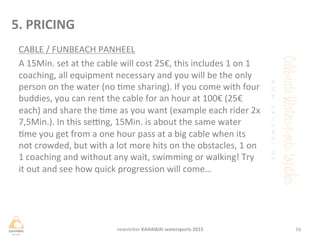 CABLE	
 /	
 FUNBEACH	
 PANHEEL	
 
A	
 15Min.	
 set	
 at	
 the	
 cable	
 will	
 cost	
 25€,	
 this	
 includes	
 1	
 on	
 1	
 
coaching,	
 all	
 equipment	
 necessary	
 and	
 you	
 will	
 be	
 the	
 only	
 
person	
 on	
 the	
 water	
 (no	
 me	
 sharing).	
 If	
 you	
 come	
 with	
 four	
 
buddies,	
 you	
 can	
 rent	
 the	
 cable	
 for	
 an	
 hour	
 at	
 100€	
 (25€	
 
each)	
 and	
 share	
 the	
 me	
 as	
 you	
 want	
 (example	
 each	
 rider	
 2x	
 
7,5Min.).	
 In	
 this	
 sejng,	
 15Min.	
 is	
 about	
 the	
 same	
 water	
 
me	
 you	
 get	
 from	
 a	
 one	
 hour	
 pass	
 at	
 a	
 big	
 cable	
 when	
 its	
 
not	
 crowded,	
 but	
 with	
 a	
 lot	
 more	
 hits	
 on	
 the	
 obstacles,	
 1	
 on	
 
1	
 coaching	
 and	
 without	
 any	
 wait,	
 swimming	
 or	
 walking!	
 Try	
 
it	
 out	
 and	
 see	
 how	
 quick	
 progression	
 will	
 come…	
 
	
 
	
 
16	
 newsleHer	
 KAHAWAI	
 watersports	
 2015	
 
5.	
 PRICING	
 
 