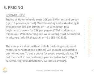 HOMMELHEIDE	
 
Tubing	
 at	
 Hommelheide	
 costs	
 10€	
 per	
 8Min.	
 set	
 and	
 person	
 
(up	
 to	
 3	
 persons	
 per	
 set).	
 Wakeboarding	
 and	
 wakeskang	
 is	
 
available	
 for	
 20€	
 per	
 10Min.	
 or	
 –	
 in	
 connecon	
 to	
 a	
 
beginners	
 course	
 –	
 for	
 35€	
 per	
 person	
 (75Min.,	
 4	
 person	
 
minimum).	
 Wakeboarding	
 and	
 wakeskang	
 must	
 be	
 booked	
 
in	
 advance	
 (info@kahawai.nl	
 or	
 +31	
 685	
 457515).	
 	
 
	
 
The	
 new	
 price	
 sheet	
 with	
 all	
 details	
 (including	
 equipment	
 
rental,	
 banana	
 boat	
 and	
 opons)	
 will	
 soon	
 be	
 uploaded	
 to	
 
our	
 homepage.	
 To	
 get	
 a	
 quote	
 for	
 group	
 events,	
 please,	
 ﬁll	
 
out	
 the	
 sheet	
 in	
 our	
 customize	
 your	
 incenve	
 tool	
 (hHp://
kahawai.nl/groepsacviteiten/customize-­‐event/).	
 
17	
 newsleHer	
 KAHAWAI	
 watersports	
 2015	
 
5.	
 PRICING	
 
 