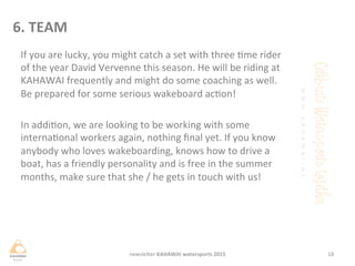 If	
 you	
 are	
 lucky,	
 you	
 might	
 catch	
 a	
 set	
 with	
 three	
 me	
 rider	
 
of	
 the	
 year	
 David	
 Vervenne	
 this	
 season.	
 He	
 will	
 be	
 riding	
 at	
 
KAHAWAI	
 frequently	
 and	
 might	
 do	
 some	
 coaching	
 as	
 well.	
 
Be	
 prepared	
 for	
 some	
 serious	
 wakeboard	
 acon!	
 
	
 
In	
 addion,	
 we	
 are	
 looking	
 to	
 be	
 working	
 with	
 some	
 
internaonal	
 workers	
 again,	
 nothing	
 ﬁnal	
 yet.	
 If	
 you	
 know	
 
anybody	
 who	
 loves	
 wakeboarding,	
 knows	
 how	
 to	
 drive	
 a	
 
boat,	
 has	
 a	
 friendly	
 personality	
 and	
 is	
 free	
 in	
 the	
 summer	
 
months,	
 make	
 sure	
 that	
 she	
 /	
 he	
 gets	
 in	
 touch	
 with	
 us!	
 
18	
 newsleHer	
 KAHAWAI	
 watersports	
 2015	
 
6.	
 TEAM	
 
 