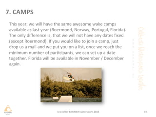 This	
 year,	
 we	
 will	
 have	
 the	
 same	
 awesome	
 wake	
 camps	
 
available	
 as	
 last	
 year	
 (Roermond,	
 Norway,	
 Portugal,	
 Florida).	
 
The	
 only	
 diﬀerence	
 is,	
 that	
 we	
 will	
 not	
 have	
 any	
 dates	
 ﬁxed	
 
(except	
 Roermond).	
 If	
 you	
 would	
 like	
 to	
 join	
 a	
 camp,	
 just	
 
drop	
 us	
 a	
 mail	
 and	
 we	
 put	
 you	
 on	
 a	
 list,	
 once	
 we	
 reach	
 the	
 
minimum	
 number	
 of	
 parcipants,	
 we	
 can	
 set	
 up	
 a	
 date	
 
together.	
 Florida	
 will	
 be	
 available	
 in	
 November	
 /	
 December	
 
again.	
 
	
 
	
 
19	
 newsleHer	
 KAHAWAI	
 watersports	
 2015	
 
7.	
 CAMPS	
 
 