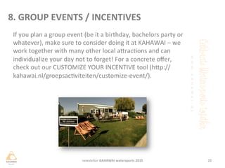 If	
 you	
 plan	
 a	
 group	
 event	
 (be	
 it	
 a	
 birthday,	
 bachelors	
 party	
 or	
 
whatever),	
 make	
 sure	
 to	
 consider	
 doing	
 it	
 at	
 KAHAWAI	
 –	
 we	
 
work	
 together	
 with	
 many	
 other	
 local	
 aHracons	
 and	
 can	
 
individualize	
 your	
 day	
 not	
 to	
 forget!	
 For	
 a	
 concrete	
 oﬀer,	
 
check	
 out	
 our	
 CUSTOMIZE	
 YOUR	
 INCENTIVE	
 tool	
 (hHp://
kahawai.nl/groepsacviteiten/customize-­‐event/).	
 
20	
 newsleHer	
 KAHAWAI	
 watersports	
 2015	
 
8.	
 GROUP	
 EVENTS	
 /	
 INCENTIVES	
 
 