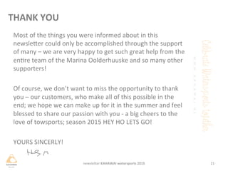Most	
 of	
 the	
 things	
 you	
 were	
 informed	
 about	
 in	
 this	
 
newsleHer	
 could	
 only	
 be	
 accomplished	
 through	
 the	
 support	
 
of	
 many	
 –	
 we	
 are	
 very	
 happy	
 to	
 get	
 such	
 great	
 help	
 from	
 the	
 
enre	
 team	
 of	
 the	
 Marina	
 Oolderhuuske	
 and	
 so	
 many	
 other	
 
supporters!	
 	
 
	
 
Of	
 course,	
 we	
 don’t	
 want	
 to	
 miss	
 the	
 opportunity	
 to	
 thank	
 
you	
 –	
 our	
 customers,	
 who	
 make	
 all	
 of	
 this	
 possible	
 in	
 the	
 
end;	
 we	
 hope	
 we	
 can	
 make	
 up	
 for	
 it	
 in	
 the	
 summer	
 and	
 feel	
 
blessed	
 to	
 share	
 our	
 passion	
 with	
 you	
 -­‐	
 a	
 big	
 cheers	
 to	
 the	
 
love	
 of	
 towsports;	
 season	
 2015	
 HEY	
 HO	
 LETS	
 GO!	
 
	
 	
 
YOURS	
 SINCERLY!	
 
	
 
21	
 newsleHer	
 KAHAWAI	
 watersports	
 2015	
 
THANK	
 YOU	
 
 