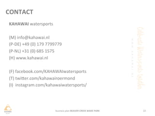 business	
 plan	
 BEAVER	
 CREEK	
 WAKE	
 PARK	
  22	
 
CONTACT	
 
KAHAWAI	
 watersports	
 
	
 
(M)	
 info@kahawai.nl	
 
(P-­‐DE)	
 +49	
 (0)	
 179	
 7799779	
 
(P-­‐NL)	
 +31	
 (0)	
 685	
 1575	
 
(H)	
 www.kahawai.nl	
 
	
 
(F)	
 facebook.com/KAHAWAIwatersports	
 
(T)	
 twiHer.com/kahawairoermond	
 
(I)	
 	
 instagram.com/kahawaiwatersports/	
 
 