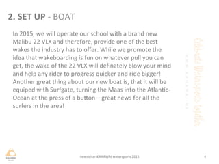 2.	
 SET	
 UP	
 -­‐	
 BOAT	
 
In	
 2015,	
 we	
 will	
 operate	
 our	
 school	
 with	
 a	
 brand	
 new	
 
Malibu	
 22	
 VLX	
 and	
 therefore,	
 provide	
 one	
 of	
 the	
 best	
 
wakes	
 the	
 industry	
 has	
 to	
 oﬀer.	
 While	
 we	
 promote	
 the	
 
idea	
 that	
 wakeboarding	
 is	
 fun	
 on	
 whatever	
 pull	
 you	
 can	
 
get,	
 the	
 wake	
 of	
 the	
 22	
 VLX	
 will	
 deﬁnately	
 blow	
 your	
 mind	
 
and	
 help	
 any	
 rider	
 to	
 progress	
 quicker	
 and	
 ride	
 bigger!	
 
Another	
 great	
 thing	
 about	
 our	
 new	
 boat	
 is,	
 that	
 it	
 will	
 be	
 
equiped	
 with	
 Surfgate,	
 turning	
 the	
 Maas	
 into	
 the	
 Atlanc-­‐
Ocean	
 at	
 the	
 press	
 of	
 a	
 buHon	
 –	
 great	
 news	
 for	
 all	
 the	
 
surfers	
 in	
 the	
 area!	
 	
 
	
 
4	
 newsleHer	
 KAHAWAI	
 watersports	
 2015	
 
 