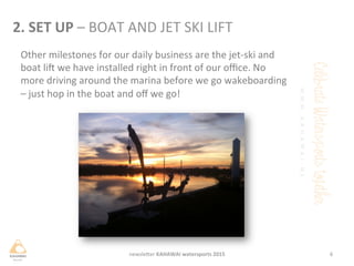 Other	
 milestones	
 for	
 our	
 daily	
 business	
 are	
 the	
 jet-­‐ski	
 and	
 
boat	
 lif	
 we	
 have	
 installed	
 right	
 in	
 front	
 of	
 our	
 oﬃce.	
 No	
 
more	
 driving	
 around	
 the	
 marina	
 before	
 we	
 go	
 wakeboarding	
 
–	
 just	
 hop	
 in	
 the	
 boat	
 and	
 oﬀ	
 we	
 go!	
 	
 
6	
 newsleHer	
 KAHAWAI	
 watersports	
 2015	
 
2.	
 SET	
 UP	
 –	
 BOAT	
 AND	
 JET	
 SKI	
 LIFT	
 
 