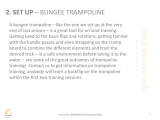 A	
 bungee	
 trampoline	
 –	
 like	
 the	
 one	
 we	
 set	
 up	
 at	
 the	
 very	
 
end	
 of	
 last	
 season	
 –	
 is	
 a	
 great	
 tool	
 for	
 on	
 land	
 training.	
 
Gejng	
 used	
 to	
 the	
 basic	
 ﬂips	
 and	
 rotaons,	
 gejng	
 familiar	
 
with	
 the	
 handle	
 passes	
 and	
 even	
 strapping	
 on	
 the	
 tramp	
 
board	
 to	
 combine	
 the	
 diﬀerent	
 elements	
 and	
 train	
 the	
 
desired	
 trick	
 –	
 in	
 a	
 safe	
 environment	
 before	
 taking	
 it	
 to	
 the	
 
water	
 –	
 are	
 some	
 of	
 the	
 great	
 outcomes	
 of	
 trampoline	
 
training!	
 	
 Contact	
 us	
 to	
 get	
 informaon	
 on	
 trampoline	
 
training,	
 anybody	
 will	
 learn	
 a	
 backﬂip	
 on	
 the	
 trampoline	
 
within	
 the	
 ﬁrst	
 two	
 training	
 sessions.	
 
7	
 newsleHer	
 KAHAWAI	
 watersports	
 2015	
 
2.	
 SET	
 UP	
 –	
 BUNGEE	
 TRAMPOLINE	
 
 