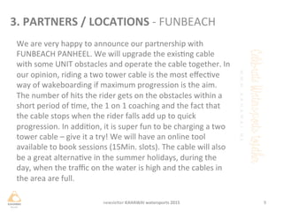 We	
 are	
 very	
 happy	
 to	
 announce	
 our	
 partnership	
 with	
 
FUNBEACH	
 PANHEEL.	
 We	
 will	
 upgrade	
 the	
 exisng	
 cable	
 
with	
 some	
 UNIT	
 obstacles	
 and	
 operate	
 the	
 cable	
 together.	
 In	
 
our	
 opinion,	
 riding	
 a	
 two	
 tower	
 cable	
 is	
 the	
 most	
 eﬀecve	
 
way	
 of	
 wakeboarding	
 if	
 maximum	
 progression	
 is	
 the	
 aim.	
 
The	
 number	
 of	
 hits	
 the	
 rider	
 gets	
 on	
 the	
 obstacles	
 within	
 a	
 
short	
 period	
 of	
 me,	
 the	
 1	
 on	
 1	
 coaching	
 and	
 the	
 fact	
 that	
 
the	
 cable	
 stops	
 when	
 the	
 rider	
 falls	
 add	
 up	
 to	
 quick	
 
progression.	
 In	
 addion,	
 it	
 is	
 super	
 fun	
 to	
 be	
 charging	
 a	
 two	
 
tower	
 cable	
 –	
 give	
 it	
 a	
 try!	
 We	
 will	
 have	
 an	
 online	
 tool	
 
available	
 to	
 book	
 sessions	
 (15Min.	
 slots).	
 The	
 cable	
 will	
 also	
 
be	
 a	
 great	
 alternave	
 in	
 the	
 summer	
 holidays,	
 during	
 the	
 
day,	
 when	
 the	
 traﬃc	
 on	
 the	
 water	
 is	
 high	
 and	
 the	
 cables	
 in	
 
the	
 area	
 are	
 full.	
 	
 
9	
 newsleHer	
 KAHAWAI	
 watersports	
 2015	
 
3.	
 PARTNERS	
 /	
 LOCATIONS	
 -­‐	
 FUNBEACH	
 
 