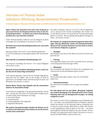 11 | emotion banking Newsletter | Juli 2014
Interview mit Thomas Huber
Volksbank Offenburg, Bereichsdirektor Privatkunden
Dr. Barbara Aigner im Gespräch mit Thomas Huber, der 2014 als einer von 9 World Café Referenten auftreten wird.
Aigner: Dieses Jahr präsentiert sich unser victor Kongress im
ganz neuen Format. Am Kongress dreht sich alles um das The-
ma Banking Exzellenz – wo findet man in Ihrem Haus Banking
Exzellenz bzw. was macht Sie exzellent?
Huber: Banking Exzellenz heißt für mich die Fähigkeit die Bank
kundengerecht und profitabel in die Zukunft zu führen.
Wo findet man in Ihrem Berufsalltag Exzellenz bzw. was macht
Sie exzellent?
Banking Exzellenz "darf nicht" in einer Abteilung stattfinden.
Es ist die Einstellung und Herangehensweise aller Verantwortli-
chen.
Was treibt Sie zu exzellenten Höchstleistungen an?
Der Anspruch nachhaltig die Nummer 1 für unsere Mitglieder
und Kunden zu sein.
Wenn Sie an Ihren beruflichen Werdegang denken, warum ha-
ben Sie sich für diesen Weg entschieden?
Ich bin Banker geworden, weil ich bis zum heutigen Tage glaube,
dass dies einer der tollsten Jobs ist, den es gibt. Ich finde es
spannend in so bewegten Zeiten Verantwortung für Kunden und
Mitarbeiter übernehmen zu dürfen.
Welche Werte, Themen oder Eckpfeile sind die wesentlichen
Faktoren für dauerhaften Erfolg?
Unsere Bank ist eingebettet in der genossenschaftlichen Werte-
welt - und das seit 150 Jahren. Für dauerhaften Erfolgt braucht
es neben dieser klaren Wertewelt vier Dinge.
1. Eine starke Marke.
2. Innovationskraft.
3. Umsetzungsstarke Führungskräfte.
4. begeisterte Mitarbeiter.
Mit welchen Herausforderungen kämpfen die Banken aus Ih-
rer Sicht im Jahr 2014 und worauf müssen wir uns für die kom-
menden Jahre vorbereiten?
Wir sollten aufpassen, dass wir uns nicht zu viel mit Regulatorik
und zu wenig mit dem Kunden beschäftigen. Wir müssen uns
um den Markt kümmern um dauerhaft den Kundenerwartungen
gerecht zu werden. Wem es gelingt überzeugende Lösungen zu
bieten - der hat den Kunden.
Die 5 Säulen für erfolgreiches Bankmanagement lauten: Stra-
tegie, Führung, Mitarbeiter, Kunde und Unternehmenskultur.
Worauf ist den einzelnen Bereichen aus Ihrer Sicht zu achten,
um in Summe erfolgreich zu agieren?
•	 Strategie:
Die Strategie muss klar auf den Markt und auf den Kunden aus-
gerichtet sein
•	 Führung:
Führungskräfte müssen noch mehr mit Vorbild führen und klare
und konsequente Entscheidungen treffen.
•	 Mitarbeiter:
Sind uns bleiben das "Kapital" einer Bank. Sie zu begeistern und
mitzunehmen ist die Herausforderung der Zukunft.
•	 Kunde:
Die Kundenerwartungen müssen unser Tun und Handeln
bestimmen
•	 Unternehmenskultur:
Die Unternehmens-Leitbilder sind nur so gut wie sie gelebt
werden.
Der Gala Abend wird von dem Motto „Bewegung“ begleitet:
was sorgt für Bewegung in der Bankenbranche und in welche
Richtung sollte sich das Bankgeschäft bewegen, um künftig
erfolgreich zu sein?
Wir müssen uns dem Trend zur Digitalisierung und Mobilität stel-
len - und dabei unser Geschäftsmodell als Filialbank vielleicht
wieder neu erfinden. Ich bin überzeugt, dass es uns gelingt, auch
in Zukunft unseren Kunden Mehrwerte zu bieten. Wir können
in einer globalisierten Welt die Bank vor Ort sein - mit einem
überzeugenden Multikanal-Angebot, das dem Kunden die Frei-
heit gibt, wie er Banking machen möchte. So können wir auch in
Zukunft die ERSTE WAHL unsere Kunden sein.
 
