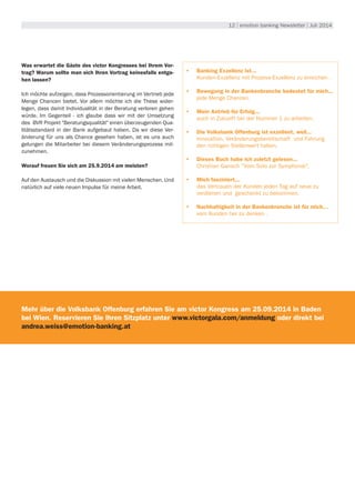 12 | emotion banking Newsletter | Juli 2014
Was erwartet die Gäste des victor Kongresses bei Ihrem Vor-
trag? Warum sollte man sich Ihren Vortrag keinesfalls entge-
hen lassen?
Ich möchte aufzeigen, dass Prozessorientierung im Vertrieb jede
Menge Chancen bietet. Vor allem möchte ich die These wider-
legen, dass damit Individualität in der Beratung verloren gehen
würde. Im Gegenteil - ich glaube dass wir mit der Umsetzung
des BVR Projekt "Beratungsqualität" einen überzeugenden Qua-
litätsstandard in der Bank aufgebaut haben. Da wir diese Ver-
änderung für uns als Chance gesehen haben, ist es uns auch
gelungen die Mitarbeiter bei diesem Veränderungsprozess mit-
zunehmen.
Worauf freuen Sie sich am 25.9.2014 am meisten?
Auf den Austausch und die Diskussion mit vielen Menschen. Und
natürlich auf viele neuen Impulse für meine Arbeit.
•	 Banking Exzellenz ist...
Kunden-Exzellenz mit Prozess-Exzellenz zu erreichen .
•	 Bewegung in der Bankenbranche bedeutet für mich...
jede Menge Chancen.
•	 Mein Antrieb für Erfolg...
auch in Zukunft bei der Nummer 1 zu arbeiten.
•	 Die Volksbank Offenburg ist exzellent, weil...
Innovation, Veränderungsbereitschaft und Führung
den richtigen Stellenwert haben.
•	 Dieses Buch habe ich zuletzt gelesen...
Christian Gansch "Vom Solo zur Symphonie".
•	 Mich fasziniert...
das Vertrauen der Kunden jeden Tag auf neue zu
verdienen und geschenkt zu bekommen.
•	 Nachhaltigkeit in der Bankenbranche ist für mich…
vom Kunden her zu denken .
Mehr über die Volksbank Offenburg erfahren Sie am victor Kongress am 25.09.2014 in Baden
bei Wien. Reservieren Sie Ihren Sitzplatz unter www.victorgala.com/anmeldung oder direkt bei
andrea.weiss@emotion-banking.at
 