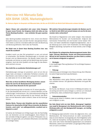 14 | emotion banking Newsletter | Juli 2014
Interview mit Manuela Sala
AEK BANK 1826, Marketingleiterin
Dr. Barbara Aigner im Gespräch mit Manuela Sala, die Sie am 25.9.2014 als World Café Referentin erleben können.
Aigner: Dieses Jahr präsentiert sich unser victor Kongress
im ganz neuen Format. Am Kongress dreht sich alles um das
Thema Banking Exzellenz – was verbinden Sie ganz spontan
damit?
Sala: Banking Exzellenz bedeutet für mich, immer eine Portion
Sympathie voraus zu sein und dem Kunden «das gewisse Etwas»
mehr bieten zu können. Eine Bank sollte sich über die Beziehung
und Beratung definieren. Nicht über die Produkte.
Wo findet man in Ihrem Haus Banking Exzellenz bzw. was
macht Sie exzellent?
Exzellent macht uns das Ziel sympathisch zu sein und schnell
zu entscheiden. Die flexiblen Dienstleistungen zu Gunsten des
Kunden sind ein Markenzeichen. Die Berater haben keine Ver-
kaufsziele und können so exakt auf die Bedürfnisse der Kunden
eingehen. Auch die hohe Qualität und das Auge für das Beson-
dere zeichnen uns aus.
Was treibt Sie zu exzellenten Höchstleistungen an?
Höchstleistungen erbringe ich persönlich, wenn ich ein Ziel vor
Augen habe und dieses in vollendeter Perfektion erreichen will.
Das Arbeiten unter Zeitdruck liegt mir und spornt mich zusätzlich
an. Ziele setze ich mir vor allem selber.
Wenn Sie an Ihren beruflichen Werdegang denken, warum
haben Sie sich für die Bankenbranche entschieden?
Was macht diese Branche für Sie spannend?
Diese Entscheidung habe ich bereits mit 15 Jahren getroffen.
In der Berufswahlkunde konnte ich in diverse Betriebe und Be-
rufsrichtungen hineinschauen. Der Informationsnachmittag bei
einer Bank hat meine Leidenschaft für den Verkauf, das Bank-
fach und die Menschen sofort entfacht. Diese ist bis heute ge-
blieben.
Welche Werte, Themen oder Eckpfeile sind die wesentlichen
Faktoren für dauerhaften Erfolg? Wovon bräuchte die Banken-
branche „noch mehr“ um außergewöhnlich, exzellent und er-
folgreich zu sein?
Ich denke der Schlüssel zum Erfolg ist ganz klar die Nachhaltig-
keit, die Sicherheit und die Unabhängigkeit. Keine Risiken für
den schnellen Erfolg einzugehen und seiner Philosophie treu zu
bleiben. Gut geschulte und zufriedene Mitarbeiter sind ebenfalls
ein wichtiger Faktor.
Mit welchen Herausforderungen kämpfen die Banken aus Ih-
rer Sicht im Jahr 2014 und worauf müssen wir uns für die kom-
menden Jahre vorbereiten?
Die Anzahl an Regulatorien wird weiter steigen. Dies bedeutet
Mehraufwand für Kunden und Kundenberater. Aufgrund des
technischen Fortschrittes sind die Kunden immer besser infor-
miert und haben detailliertere Vergleichsmöglichkeiten, was in
der Beratung auch immer mehr Kreativität und Überzeugungs-
fähigkeit abverlangt. Sympathie ist heute bereits unser Erfolgs-
faktor.
Die 5 Säulen für erfolgreiches Bankmanagement lauten: Stra-
tegie, Führung, Mitarbeiter, Kunde und Unternehmenskultur.
Worauf ist den einzelnen Bereichen aus Ihrer Sicht zu achten,
um in Summe erfolgreich zu agieren?
•	 Strategie:
In der langfristigen Planung Spielraum für kurzfristige Anpassun-
gen zu lassen.
•	 Führung:
Unterstützung und Aufzeigen einer Stossrichtung. Dem Mitarbei-
ter jedoch Eigenverantwortung überlassen.
•	 Mitarbeiter:
Den Mitarbeitern einen guten Rahmen schaffen, damit diese
sich entfalten können. Nur glückliche Mitarbeiter sind gute Mit-
arbeiter.
•	 Kunde:
Der Kunde, der Mensch, muss immer im Mittelpunkt stehen. Es
ist wichtig sich Zeit für seine Anliegen zu nehmen um individuell
auf Wünsche, Ziele und Bedürfnisse eingehen zu können.
•	 Unternehmenskultur:
Förderung der Arbeit im Kollektiv. Jeder ist zuständig um gemein-
sam erfolgreich zu sein.
Der Gala Abend wird von dem Motto „Bewegung“ begleitet:
was sorgt für Bewegung in der Bankenbranche und in welche
Richtung sollte sich das Bankgeschäft bewegen, um künftig
erfolgreich zu sein?
Für Bewegung sorgt sicherlich immer die allgemeine Zins- und
Marktsituation. Der Konkurrenzdruck ist dafür verantwortlich,
dass es einem Bankier nie langweilig wird. Als Erfolgsfaktor sehe
ich, nebst der Sympathie, künftig das Streben nach viel Sicher-
heit, einen sehr hohen Dienstleistungsstandard und zufriedene
Mitarbeiter, welche sich wohl fühlen und genügend Platz bekom-
men um sich zu entfalten.
 