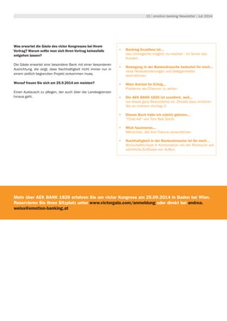 15 | emotion banking Newsletter | Juli 2014
Was erwartet die Gäste des victor Kongresses bei Ihrem
Vortrag? Warum sollte man sich Ihren Vortrag keinesfalls
entgehen lassen?
Die Gäste erwartet eine besondere Bank mit einer besonderen
Ausrichtung, die zeigt, dass Nachhaltigkeit nicht immer nur in
einem zeitlich begrenzten Projekt vorkommen muss.
Worauf freuen Sie sich am 25.9.2014 am meisten?
Einen Austausch zu pflegen, der auch über die Landesgrenzen
hinaus geht.
•	 Banking Exzellenz ist...
das Unmögliche möglich zu machen - im Sinne des
Kunden.
•	 Bewegung in der Bankenbranche bedeutet für mich...
neue Herausforderungen und Gelegenheiten
wahrnehmen.
•	 Mein Antrieb für Erfolg...
Probleme als Chancen zu sehen.
•	 Die AEK BANK 1826 ist exzellent, weil...
sie etwas ganz Besonderes ist. Details dazu erfahren
Sie an meinem Vortrag 
•	 Dieses Buch habe ich zuletzt gelesen...
"Child 44" von Tom Rob Smith
•	 Mich faszinieren...
Menschen, die ihre Träume verwirklichen
•	 Nachhaltigkeit in der Bankenbranche ist für mich…
Wirtschaftlichkeit in Kombination mit der Rücksicht auf
sämtliche Einflüsse von Außen.
Mehr über AEK BANK 1826 erfahren Sie am victor Kongress am 25.09.2014 in Baden bei Wien.
Reservieren Sie Ihren Sitzplatz unter www.victorgala.com/anmeldung oder direkt bei andrea.
weiss@emotion-banking.at
 