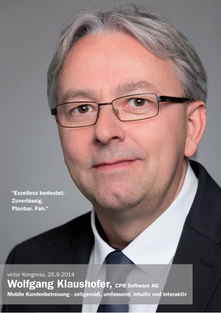 victor Referenten 2014
"Exzellenz bedeutet:
Zuverlässig.
Planbar. Fair."
victor Kongress, 25.9.2014
Wolfgang Klaushofer, CPB Software AG
Mobile Kundenbetreuung - zeitgemäß, umfassend, intuitiv und interaktiv
 