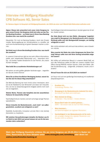 17 | emotion banking Newsletter | Juli 2014
Interview mit Wolfgang Klaushofer
CPB Software AG, Senior Sales
Dr. Barbara Aigner im Gespräch mit Wolfgang Klaushofer, der 2014 als einer von 9 World Café Referenten auftreten wird.
Aigner: Dieses Jahr präsentiert sich unser victor Kongress im
ganz neuen Format. Am Kongress dreht sich alles um das The-
ma Banking Exzellenz – wo findet man in Ihrem Haus Banking
Exzellenz bzw. was macht Sie exzellent?
Klaushofer: Für mich ist Banking Excellenz, durch den Einsatz
mobiler Beratungslösung ein Kundenerlebnis zu schaffen als
auch eine Kundenberatung mit gutem Gewissen machen zu kön-
nen.
Wo findet man in Ihrem Berufsalltag Exzellenz bzw. was macht
Sie exzellent?
In unserem Unternehmen gibt es eine sehr offene Informations-
politik, sehr respektvolles Miteinander und – besonders wich-
tig – ein breites, loyales Verständnis für die Themen, die unsere
Kunden bewegen.
Was treibt Sie zu exzellenten Höchstleistungen an?
Wir stehen vor sehr großen globalen Veränderungen – begreifen
wir das als unsere Chance!
Wenn Sie an Ihren beruflichen Werdegang denken, warum ha-
ben Sie sich für diesen Weg entschieden?
Die Welt des Banking hat mich immer schon interessiert, denn
sie ist die Nabelschnur der Wirtschaft und diese nah mitzuerle-
ben, ist eine so abwechslungsreiche Aufgabe welche mich nach
wie vor begeistert.
Welche Werte, Themen oder Eckpfeile sind die wesentlichen
Faktoren für dauerhaften Erfolg?
Nachhaltig Eindruck machen und sich auf einige wenige Themen
spezialisieren.
Wovon bräuchte die Bankenbranche „noch mehr“ um außer-
gewöhnlich, exzellent und erfolgreich zu sein?
Stabilität, Kundennähe, Innovation und den Mut in die nächste
Generation zu investieren.
Mit welchen Herausforderungen kämpfen die Banken aus Ih-
rer Sicht im Jahr 2014 und worauf müssen wir uns für die kom-
menden Jahre vorbereiten?
Nachhaltiges Unternehmenswachstum, Kunden gewinnen & hal-
ten, Kosten senken.
Der Gala Abend wird von dem Motto „Bewegung“ begleitet:
was sorgt für Bewegung in der Bankenbranche und in welche
Richtung sollte sich das Bankgeschäft bewegen, um künftig
erfolgreich zu sein?
Wer nichts verändern will, wird auch das verlieren, was er bewah-
ren möchte.
Was erwartet die Gäste des victor Kongresses bei Ihrem Vor-
trag? Warum sollte man sich Ihren Vortrag keinesfalls entge-
hen lassen?
Wir hoffen auf zahlreichen Besuch in unserem World Café, wo
sich alle Teilnehmer selbst ein Bild von unserer mobilen Front
Office Lösung PROFOS machen können. Unter dem Motto „Mo-
bile Kundenbetreuung - zeitgemäß, umfassend, intuitiv und in-
teraktiv“
Worauf freuen Sie sich am 25.9.2014 am meisten?
Ich freue mich auf eine großartige Veranstaltung mit exzellenten
Gesprächspartnern
•	 Exzellenz ist...
Zuverlässig. Planbar. Fair.
•	 Bewegung in der Bankenbranche bedeutet für mich...
die Zukunft der Bank wird mobil sein.
•	 Mein Antrieb für Erfolg...
Umdenken – Neu Denken – Anders Denken.
•	 Dieses Buch habe ich zuletzt gelesen...
ZERO – Sie wissen was du tust von Marc Elsberg.
•	 Mich fasziniert...
die Geschwindigkeit der digitalen Revolution.
•	 Nachhaltigkeit in der Bankenbranche ist für mich…
den analogen Dialog trotz digitaler Revolution zum
Kunden nicht zu verlieren.
Mehr über Wolfgang Klaushofer erfahren Sie am victor Kongress am 25.09.2014 in Baden bei
Wien. Reservieren Sie Ihren Sitzplatz unter www.victorgala.com/anmeldung oder direkt bei
andrea.weiss@emotion-banking.at
 