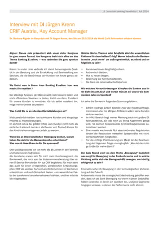 19 | emotion banking Newsletter | Juli 2014
Interview mit DI Jürgen Krenn
CRIF Austria, Key Account Manager
Dr. Barbara Aigner im Gespräch mit DI Jürgen Krenn, den Sie am 25.9.2014 als World Café Referenten erleben können.
Aigner: Dieses Jahr präsentiert sich unser victor Kongress
im ganz neuen Format. Am Kongress dreht sich alles um das
Thema Banking Exzellenz – was verbinden Sie ganz spontan
damit?
Krenn: In erster Linie verbinde ich damit hervorragende Quali-
tät in der Beratung und die Entwicklung und Bereitstellung von
Services, die die Bedürfnisse der Kunden von heute genau ab-
decken.
Wo findet man in Ihrem Haus Banking Exzellenz bzw. was
macht Sie exzellent?
Der ständige Ansporn, der Bankenwelt noch bessere Daten und
noch effizientere Services zu bieten, treibt uns dazu, Exzellenz
für unsere Kunden zu erreichen. Ob ich selbst exzellent bin,
möge meine Umwelt beurteilen!
Was treibt Sie zu exzellenten Höchstleistungen an?
Mich persönlich treiben hochzufriedene Kunden und ehrgeizige
Projekte zu Höchstleistungen.
Im Vertrieb ist es der größte Erfolg, vom Kunden nicht mehr als
einfacher Lieferant, sondern als Berater und Trusted Advisor für
das Kreditrisikomanagement erlebt zu werden.
Wenn Sie an Ihren beruflichen Werdegang denken, warum
haben Sie sich für die Bankenbranche entschieden?
Was macht diese Branche für Sie spannend?
Eher zufällig rutschte ich vor mehr als 15 Jahren in den Vertrieb
und habe keinen Tag bereut.
Als Konstante erwies sich für mich mein Kundensegment, die
Bankenwelt, die mich von der Unternehmensberatung über ei-
nen IT-Service Provider bis hin zur CRIF begleitete. Für mich steht
das auch für einen erfolgreichen, persönlichen Entwicklungs-
pfad. CRIF als seriöser Partner kann Unternehmen im Wachstum
unterstützen und auch Sicherheit bieten – ein wesentlicher Fak-
tor bei zunehmend unvorhersehbaren Märkten, und hier möchte
ich mitgestalten.
Welche Werte, Themen oder Eckpfeile sind die wesentlichen
Faktoren für dauerhaften Erfolg? Wovon bräuchte die Banken-
branche „noch mehr“ um außergewöhnlich, exzellent und er-
folgreich zu sein?
•	 Kundenvertrauen langfristig sichern.
•	 Authentisch bleiben.
•	 Mut zu neuen Wegen.
•	 Besinnung auf Kernkompetenzen.
•	 Die Bank als Lebensabschnittspartner.
Mit welchen Herausforderungen kämpfen die Banken aus Ih-
rer Sicht im Jahr 2014 und worauf müssen wir uns für die kom-
menden Jahre vorbereiten?
Ich sehe die Banken in folgenden Spannungsfeldern:
•	 Extrem niedrige Zinsen beleben zwar die Kreditnachfrage,
minimieren aber die Margen. Trotzdem wollen keine Kunden
verloren werden.
•	 Im KMU Bereich liegt meiner Meinung nach ein großes Ef-
fizienzpotenzial, auf das noch zu wenig Augenmerk gelegt
wird. So können beispielsweise Kreditantragsprozesse au-
tomatisiert werden.
•	 Eine massiv wachsende Flut verschiedenster Regulatorien
binden die Ressourcen wertvoller Spitzenkräfte mit nicht-
wertschöpfenden Tätigkeiten.
•	 Für die richtige Positionierung am Markt ist die Beantwor-
tung der folgenden Frage unumgänglich: „Was ist die richti-
ge Größe für meine Bank?“
Der Gala Abend wird von dem Motto „Bewegung“ begleitet:
was sorgt für Bewegung in der Bankenbranche und in welche
Richtung sollte sich das Bankgeschäft bewegen, um künftig
erfolgreich zu sein?
Einerseits sehe ich Bewegung in der technologischen Vorberei-
tung auf die Zukunft.
Andererseits muss die strategische Entscheidung getroffen wer-
den, dass ich als Bank Bewegung nur mehr in jenen Geschäfts-
feldern anstrebe, in denen ich exzellent bin, und jene Segmente
hingegen verlasse, in denen die Performance nicht stimmt.
 