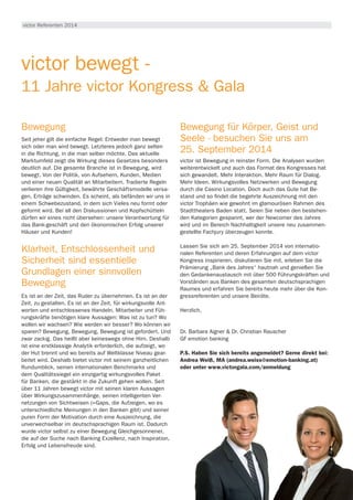 victor Referenten 2014
victor bewegt -
11 Jahre victor Kongress & Gala
Bewegung
Seit jeher gilt die einfache Regel: Entweder man bewegt
sich oder man wird bewegt. Letzteres jedoch ganz selten
in die Richtung, in die man selber möchte. Das aktuelle
Marktumfeld zeigt die Wirkung dieses Gesetzes besonders
deutlich auf. Die gesamte Branche ist in Bewegung, wird
bewegt. Von der Politik, von Aufsehern, Kunden, Medien
und einer neuen Qualität an Mitarbeitern. Tradierte Regeln
verlieren ihre Gültigkeit, bewährte Geschäftsmodelle versa-
gen, Erträge schwinden. Es scheint, als befänden wir uns in
einem Schwebezustand, in dem sich Vieles neu formt oder
geformt wird. Bei all den Diskussionen und Kopfschütteln
dürfen wir eines nicht übersehen: unsere Verantwortung für
das Bank-geschäft und den ökonomischen Erfolg unserer
Häuser und Kunden!
Klarheit, Entschlossenheit und
Sicherheit sind essentielle
Grundlagen einer sinnvollen
Bewegung
Es ist an der Zeit, das Ruder zu übernehmen. Es ist an der
Zeit, zu gestalten. Es ist an der Zeit, für wirkungsvolle Ant-
worten und entschlossenes Handeln. Mitarbeiter und Füh-
rungskräfte benötigen klare Aussagen: Was ist zu tun? Wo
wollen wir wachsen? Wie werden wir besser? Wo können wir
sparen? Bewegung, Bewegung, Bewegung ist gefordert. Und
zwar zackig. Das heißt aber keineswegs ohne Hirn. Deshalb
ist eine erstklassige Analytik erforderlich, die aufzeigt, wo
der Hut brennt und wo bereits auf Weltklasse Niveau gear-
beitet wird. Deshalb bietet victor mit seinem ganzheitlichen
Rundumblick, seinen internationalen Benchmarks und
dem Qualitätssiegel ein einzigartig wirkungsvolles Paket
für Banken, die gestärkt in die Zukunft gehen wollen. Seit
über 11 Jahren bewegt victor mit seinen klaren Aussagen
über Wirkungszusammenhänge, seinen intelligenten Ver-
netzungen von Sichtweisen (=Gaps, die Aufzeigen, wo es
unterschiedliche Meinungen in den Banken gibt) und seiner
puren Form der Motivation durch eine Auszeichnung, die
unverwechselbar im deutschsprachigen Raum ist. Dadurch
wurde victor selbst zu einer Bewegung Gleichgesonnener,
die auf der Suche nach Banking Exzellenz, nach Inspiration,
Erfolg und Lebensfreude sind.
Bewegung für Körper, Geist und
Seele - besuchen Sie uns am
25. September 2014
victor ist Bewegung in reinster Form. Die Analysen wurden
weiterentwickelt und auch das Format des Kongresses hat
sich gewandelt. Mehr Interaktion. Mehr Raum für Dialog.
Mehr Ideen. Wirkungsvolles Netzwerken und Bewegung
durch die Casino Location. Doch auch das Gute hat Be-
stand und so findet die begehrte Auszeichnung mit den
victor Trophäen wie gewohnt im glamourösen Rahmen des
Stadttheaters Baden statt. Seien Sie neben den bestehen-
den Kategorien gespannt, wer der Newcomer des Jahres
wird und im Bereich Nachhaltigkeit unsere neu zusammen-
gestellte Fachjury überzeugen konnte.
Lassen Sie sich am 25. September 2014 von internatio-
nalen Referenten und deren Erfahrungen auf dem victor
Kongress inspirieren, diskutieren Sie mit, erleben Sie die
Prämierung „Bank des Jahres“ hautnah und genießen Sie
den Gedankenaustausch mit über 500 Führungskräften und
Vorständen aus Banken des gesamten deutschsprachigen
Raumes und erfahren Sie bereits heute mehr über die Kon-
gressreferenten und unsere Beiräte.
Herzlich,
Dr. Barbara Aigner & Dr. Christian Rauscher
GF emotion banking
P.S. Haben Sie sich bereits angemeldet? Gerne direkt bei:
Andrea Weiß, MA (andrea.weiss@emotion-banking.at)
oder unter www.victorgala.com/anmeldung
 