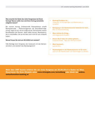 20 | emotion banking Newsletter | Juli 2014
Was erwartet die Gäste des victor Kongresses bei Ihrem
Vortrag? Warum sollte man sich Ihren Vortrag keinesfalls
entgehen lassen?
Bei meinem Vortrag „Professionelle Risikoselektion schafft
Marktpotenziale – Risikomanagement als Geschäftsermögli-
chung“ zeige ich auf, wie wir aufgrund der Trennschärfe unserer
Bonitätsdaten den Banken dabei helfen können, Marktpotenzi-
ale zu erschließen, die sie bis dato noch nicht für sich entdeckt
haben.
Worauf freuen Sie sich am 25.9.2014 am meisten?
Tolle Beiträge beim Kongress, den Austausch mit den Banken-
vertretern und natürlich das Abendprogramm!
•	 Banking Exzellenz ist...
notwenig, um Einzigartiges und Bleibendes zu
schaffen.
•	 Bewegung in der Bankenbranche bedeutet für mich...
Mut zur Neuorientierung.
•	 Mein Antrieb für Erfolg...
sind begeisterte Kunden.
•	 Dieses Buch habe ich zuletzt gelesen...
Leopold Hnidek, "Was der Himmel erlaubt".
•	 Mich fasziniert...
querdenken.
•	 Nachhaltigkeit in der Bankenbranche ist für mich…
auch an den Bankkunden von Übermorgen zu denken.
Mehr über CRIF Austria erfahren Sie am victor Kongress am 25.09.2014 in Baden bei Wien.
Reservieren Sie Ihren Sitzplatz unter www.victorgala.com/anmeldung oder direkt bei andrea.
weiss@emotion-banking.at
 