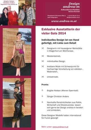 21 | emotion banking Newsletter | Juli 2014
Design
andrea-m
Schneiderwerkstätte
Hauptmann Hermann Platz 4
9020 Klagenfurt
+ 43 (0) 463 25 75 12
design@andrea-m.at
Meisterbetrieb
www.andrea-m.at
Exklusive Ausstatterin der
victor Gala 2014
Individuelles Design ist von Hand
gefertigt, mit Liebe zum Detail
	 Designerin mit hauseigener Werkstätte 	
	 in Klagenfurt am Wörthersee.
	 Meisterbetrieb.
	 individuelles Design.
	 leistbare Mode mit Schwerpunkt für
	 hochwertige Verarbeitung von edelsten .
	 Materialien,
	 Unikatmode.
Promis:
	 Brigitte Nielsen (Wiener Opernball)
	 Sänger Christian Anders
	 Namhafte Persönlichkeiten aus Politik, 	
	 Wirtschaft und Showbusiness lassen 	
	 sich gerne bei Design andrea-m beraten 	
	 und einkleiden.
Diese Designer Modelle haben international
für Furore gesorgt!
Mehr unter: www.andrea-m.at
 