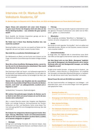 23 | emotion banking Newsletter | Juli 2014
Interview mit Dr. Markus Bunk
Volksbank Akademie, GF
Dr. Barbara Aigner im Gespräch mit Dr. Markus Bunk, der 2014 als Kongressbeirat zum Thema World Café fungiert.
Aigner: Dieses Jahr präsentiert sich unser victor Kongress
im ganz neuen Format. Am Kongress dreht sich alles um das
Thema Banking Exzellenz – was verbinden Sie ganz spontan
damit?
Bunk: Qualität, die höchsten Ansprüchen genügt und die im
Wettbewerb der Banken herausragt.
Wo findet man in Ihrem Haus Banking Exzellenz bzw. was
macht Sie exzellent?
Banking Exzellenz kann man bei uns sowohl auf Seiten der Vor-
tragenden als auch auf Seiten unserer Kunden finden.
Was treibt Sie zu exzellenten Höchstleistungen an?
Der Wettbewerb am Markt und die Suche nach Antwort auf die
Frage, mit welchem Zukunftskonzept die besten Erfolge erzielbar
sind.
Wenn Sie an Ihren beruflichen Werdegang denken, warum ha-
ben Sie sich für die Bankenbranche entschieden? Was macht
diese Branche für Sie spannend?
Das Faszinosum Geld: als Tausch- und Aufbewahrungsmittel für
die Wirtschaft und Gesellschaft unentbehrlich, für sich allein be-
trachtet allerdings nahezu wertlos. Es hat lediglich den Wert, den
wir ihm zuweisen.
Welche Werte, Themen oder Eckpfeile sind die wesentlichen
Faktoren für dauerhaften Erfolg? Wovon bräuchte die Banken-
branche „noch mehr“ um außergewöhnlich, exzellent und er-
folgreich zu sein?
Verlässlichkeit, Transparenz, Bodenständigkeit.
Mit welchen Herausforderungen kämpfen die Banken aus Ih-
rer Sicht im Jahr 2014 und worauf müssen wir uns für die kom-
menden Jahre vorbereiten?
Alle in unserer Branche wissen das: Vorgaben des Regulators,
flache und niedrige Zinskurve, Vertrauensverlust der Kunden,
Auftauchen von Non- und Nearbanks. Schon eines dieser The-
men wäre genug Stoff für eine Strategieüberarbeitung. Aber alle
zusammen?
Die 5 Säulen für erfolgreiches Bankmanagement lauten: Stra-
tegie, Führung, Mitarbeiter, Kunde und Unternehmenskultur.
Worauf ist den einzelnen Bereichen aus Ihrer Sicht zu achten,
um in Summe erfolgreich zu agieren?
•	 Strategie:
Gefragt sind nachhaltige Konzepte, die erkennen lassen, dass
der Zusammenhang zwischen Chancen und Risiken erkannt und
verstanden worden ist.
•	 Führung:
Erkenntnis, dass Führung niemals im ganzen Unternehmen nach
den gleichen Prinzipien funktionieren wird. Dafür sind wir Men-
schen - gottlob - zu unterschiedlich.
•	 Mitarbeiter:
Wenn es gelingt, unmittelbar "Betroffene" zu "Beteiligten" zu
machen, ist schon viel gewonnen - und Verantwortung geteilt.
•	 Kunde:
Der Kunde ist nicht irgendwo "da draußen". Auch wir selbst sind
potentielle Kunden. Würden wir die Produkte unseres Unterneh-
mens erwerben wollen?
•	 Unternehmenskultur:
So lange üben, bis möglichst alle im Unternehmen einen ähnli-
chen Blick auf das eigene Unternehmen sowie das Umfeld haben.
Der Gala Abend wird von dem Motto „Bewegung“ begleitet:
was sorgt für Bewegung in der Bankenbranche und in welche
Richtung sollte sich das Bankgeschäft bewegen, um künftig
erfolgreich zu sein?
Es gibt immer wieder Vorreiter - oft genug auch im Ausland -, die
es schaffen, unsere Branche zu revolutionieren. Ich empfehle
hier Konzepte und besonders Marktauftritte genau zu beobach-
ten. Wir alle können damit viele "leere Kilometer" vermeiden.
Worauf freuen Sie sich am 25.9.2014 am meisten?
Auf das Zusammentreffen mit Kolleginnen und Kollegen - und
besonders dann, wenn ich sie schon länger nicht mehr gesehen
oder gesprochen habe.
•	 Banking Exzellenz ist...
Qualität, die höchsten Ansprüchen genügt.
•	 Bewegung in der Bankenbranche bedeutet für mich...
von den Besten zu lernen, auch aus anderen Branchen.
•	 Mein Antrieb für Erfolg...
der Wettbewerb am Markt.
•	 Die Volksbank Akademie ist exzellent, weil...
wir exzellente Leute zueinander bringen.
•	 Dieses Buch habe ich zuletzt gelesen...
"1913" von Florian Illies.
•	 Mich fasziniert...
noch immer der Wert des eigentlich wertlosen Geldes.
•	 Nachhaltigkeit in der Bankenbranche ist für mich…
eine Kombination aus Verlässlichkeit und Transparenz.
 