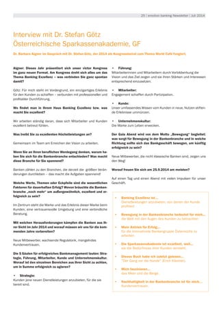 25 | emotion banking Newsletter | Juli 2014
Interview mit Dr. Stefan Götz
Österreichische Sparkassenakademie, GF
Dr. Barbara Aigner im Gespräch mit Dr. Stefan Götz, der 2014 als Kongressbeirat zum Thema World Café fungiert.
Aigner: Dieses Jahr präsentiert sich unser victor Kongress
im ganz neuen Format. Am Kongress dreht sich alles um das
Thema Banking Exzellenz – was verbinden Sie ganz spontan
damit?
Götz: Für mich steht im Vordergrund, ein einzigartiges Erlebnis
für den Kunden zu schaffen – verbunden mit professioneller und
profitabler Durchführung.
Wo findet man in Ihrem Haus Banking Exzellenz bzw. was
macht Sie exzellent?
Wir arbeiten ständig daran, dass sich Mitarbeiter und Kunden
exzellent betreut fühlen.
Was treibt Sie zu exzellenten Höchstleistungen an?
Gemeinsam im Team am Erreichen der Vision zu arbeiten.
Wenn Sie an Ihren beruflichen Werdegang denken, warum ha-
ben Sie sich für die Bankenbranche entschieden? Was macht
diese Branche für Sie spannend?
Banken zählen zu den Branchen, die derzeit die größten Verän-
derungen durchleben – das macht die Aufgaben spannend!
Welche Werte, Themen oder Eckpfeile sind die wesentlichen
Faktoren für dauerhaften Erfolg? Wovon bräuchte die Banken-
branche „noch mehr“ um außergewöhnlich, exzellent und er-
folgreich zu sein?
Im Zentrum steht die Marke und das Erlebnis dieser Marke beim
Kunden, eine vertrauensvolle Umgebung und eine verbindliche
Beratung.
Mit welchen Herausforderungen kämpfen die Banken aus Ih-
rer Sicht im Jahr 2014 und worauf müssen wir uns für die kom-
menden Jahre vorbereiten?
Neue Mitbewerber, wachsende Regulatorik, mangelndes
Kundenvertrauen.
Die 5 Säulen für erfolgreiches Bankmanagement lauten: Stra-
tegie, Führung, Mitarbeiter, Kunde und Unternehmenskultur.
Worauf ist den einzelnen Bereichen aus Ihrer Sicht zu achten,
um in Summe erfolgreich zu agieren?
•	 Strategie:
Kunden jene neuen Dienstleistungen anzubieten, für die sie
bereit sind.
•	 Führung:
Mitarbeiterinnen und Mitarbeitern durch Vorbildwirkung die
Vision und das Ziel zeigen und sie ihren Stärken und Interessen
entsprechend einzusetzen.
•	 Mitarbeiter:
Engagement schaffen durch Partizipation.
•	 Kunde:
Unser umfassendes Wissen vom Kunden in neue, Nutzen stiften-
de Erlebnisse ummünzen.
•	 Unternehmenskultur:
Die Marke zum Leben erwecken.
Der Gala Abend wird von dem Motto „Bewegung“ begleitet:
was sorgt für Bewegung in der Bankenbranche und in welche
Richtung sollte sich das Bankgeschäft bewegen, um künftig
erfolgreich zu sein?
Neue Mitbewerber, die nicht klassische Banken sind, zeigen uns
den Weg!
Worauf freuen Sie sich am 25.9.2014 am meisten?
Auf einen Tag und einen Abend mit vielen Impulsen für unser
Geschäft.
•	 Banking Exzellenz ist...
Dienstleistungen anzubieten, von denen der Kunde
profitiert
•	 Bewegung in der Bankenbranche bedeutet für mich...
die Welt mit den Augen des Kunden zu betrachten
•	 Mein Antrieb für Erfolg...
für die innovativste Bankengruppe Österreichs zu
arbeiten.
•	 Die Sparkassenakademie ist exzellent, weil...
sie die Bedürfnisse ihrer Kunden versteht.
•	 Dieses Buch habe ich zuletzt gelesen...
"Der Gang vor die Hunde" (Erich Kästner).
•	 Mich faszinieren...
das Meer und die Berge.
•	 Nachhaltigkeit in der Bankenbranche ist für mich…
Kundenvertrauen.
 