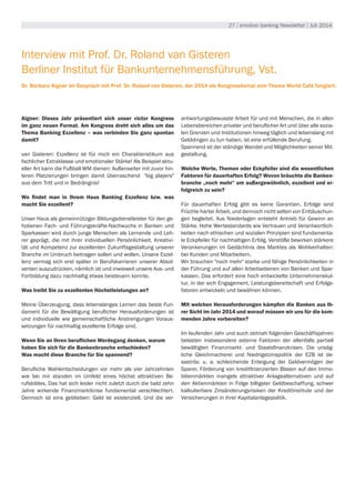 27 | emotion banking Newsletter | Juli 2014
Interview mit Prof. Dr. Roland van Gisteren
Berliner Institut für Bankunternehmensführung, Vst.
Dr. Barbara Aigner im Gespräch mit Prof. Dr. Roland van Gisteren, der 2014 als Kongressbeirat zum Thema World Café fungiert.
Aigner: Dieses Jahr präsentiert sich unser victor Kongress
im ganz neuen Format. Am Kongress dreht sich alles um das
Thema Banking Exzellenz – was verbinden Sie ganz spontan
damit?
van Gisteren: Exzellenz ist für mich ein Charakteristikum aus
fachlicher Extraklasse und emotionaler Stärke! Als Beispiel aktu-
eller Art kann die Fußball-WM dienen: Außenseiter mit zuvor hin-
teren Platzierungen bringen damit überraschend "big players"
aus dem Tritt und in Bedrängnis!
Wo findet man in Ihrem Haus Banking Exzellenz bzw. was
macht Sie exzellent?
Unser Haus als gemeinnütziger Bildungsdienstleister für den ge-
hobenen Fach- und Führungskräfte-Nachwuchs in Banken und
Sparkassen wird durch junge Menschen als Lernende und Leh-
rer geprägt, die mit ihrer individuellen Persönlichkeit, Kreativi-
tät und Kompetenz zur exzellenten Zukunftsgestaltung unserer
Branche im Umbruch beitragen sollen und wollen. Unsere Exzel-
lenz vermag sich erst später in Berufskarrieren unserer Absol-
venten auszudrücken, nämlich ob und inwieweit unsere Aus- und
Fortbildung dazu nachhaltig etwas beisteuern konnte.
Was treibt Sie zu exzellenten Höchstleistungen an?
Meine Überzeugung, dass lebenslanges Lernen das beste Fun-
dament für die Bewältigung beruflicher Herausforderungen ist
und individuelle wie gemeinschaftliche Anstrengungen Voraus-
setzungen für nachhaltig exzellente Erfolge sind.
Wenn Sie an Ihren beruflichen Werdegang denken, warum
haben Sie sich für die Bankenbranche entschieden?
Was macht diese Branche für Sie spannend?
Berufliche Wahlentscheidungen vor mehr als vier Jahrzehnten
wie bei mir standen im Umfeld eines höchst attraktiven Be-
rufsbildes. Das hat sich leider nicht zuletzt durch die bald zehn
Jahre wirkende Finanzmarktkrise fundamental verschlechtert.
Dennoch ist eins geblieben: Geld ist existenziell. Und die ver-
antwortungsbewusste Arbeit für und mit Menschen, die in allen
Lebensbereichen privater und beruflicher Art und über alle sozia-
len Grenzen und Institutionen hinweg täglich und lebenslang mit
Gelddingen zu tun haben, ist eine erfüllende Berufung.
Spannend ist der ständige Wandel und Möglichkeiten seiner Mit-
gestaltung.
Welche Werte, Themen oder Eckpfeiler sind die wesentlichen
Faktoren für dauerhaften Erfolg? Wovon bräuchte die Banken-
branche „noch mehr“ um außergewöhnlich, exzellent und er-
folgreich zu sein?
Für dauerhaften Erfolg gibt es keine Garantien. Erfolge sind
Früchte harter Arbeit, und dennoch nicht selten von Enttäuschun-
gen begleitet. Aus Niederlagen entsteht Antrieb für Gewinn an
Stärke. Hohe Wertestandards wie Vertrauen und Verantwortlich-
keiten nach ethischen und sozialen Prinzipien sind fundamenta-
le Eckpfeiler für nachhaltigen Erfolg. Verstöße bewirken stärkere
Verankerungen im Gedächtnis des Marktes als Wohlverhalten:
bei Kunden und Mitarbeitern.
Wir brauchen "noch mehr" starke und fähige Persönlichkeiten in
der Führung und auf allen Arbeitsebenen von Banken und Spar-
kassen. Das erfordert eine hoch entwickelte Unternehmenskul-
tur, in der sich Engagement, Leistungsbereitschaft und Erfolgs-
fatoren entwickeln und bewähren können.
Mit welchen Herausforderungen kämpfen die Banken aus Ih-
rer Sicht im Jahr 2014 und worauf müssen wir uns für die kom-
menden Jahre vorbereiten?
Im laufenden Jahr und auch zeitnah folgenden Geschäftsjahren
belasten insbesondere externe Faktoren der allenfalls partiell
bewältigten Finanzmarkt- und Staatsfinanzkrisen. Die unsäg-
liche Gleichmacherei und Niedrigstzinspolitik der EZB ist de-
saströs: u. a. schleichende Enteigung der Geldvermögen der
Sparer, Förderung von kreditfinanzierten Blasen auf den Immo-
bilienmärkten mangels attraktiver Anlagealternativen und auf
den Aktienmärkten in Folge billigster Geldbeschaffung, schwer
kalkulierbare Zinsänderungsrisiken der Kreditinstitute und der
Versicherungen in ihrer Kapitalanlagepolitik.
 