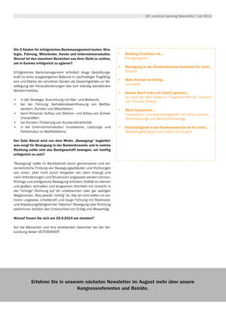 28 | emotion banking Newsletter | Juli 2014
Die 5 Säulen für erfolgreiches Bankmanagement lauten: Stra-
tegie, Führung, Mitarbeiter, Kunde und Unternehmenskultur.
Worauf ist den einzelnen Bereichen aus Ihrer Sicht zu achten,
um in Summe erfolgreich zu agieren?
Erfolgreiches Bankmanagement erfordert kluge Gestaltungs-
kraft zu einer ausgewogenen Balance in nachhaltiger Tragfähig-
keit und Stärke der einzelnen Säulen als Gesamtgebilde zur Be-
wältigung der Herausforderungen des sich ständig wandelnden
Bankenmarktes.
•	 in der Strategie: Ausrichtung mit Klar- und Weitsicht;
•	 bei der Führung: Verhaltensbeeinflussung von Wettbe-
werbern, Kunden und Mitarbeitern
•	 beim Personal: Aufbau von Stärken- und Abbau von Schwä-
chenprofilen
•	 bei Kunden: Förderung von Kundenattraktivität
•	 in der Unternehmenskultur: Innovations-, Leistungs- und
Fehlerkultur im Wohlfühlklima
Der Gala Abend wird von dem Motto „Bewegung“ begleitet:
was sorgt für Bewegung in der Bankenbranche und in welche
Richtung sollte sich das Bankgeschäft bewegen, um künftig
erfolgreich zu sein?
"Bewegung" sollte im Bankbetrieb durch gemeinsame und ein-
vernehmliche Findung von Bewegungsabläufen und Richtungen
von unten, aber nicht durch Vorgaben von oben erzeugt und
nach Anforderungen und Situationen angepasst werden können.
Richtige und erfolgreiche Bewegung erfordert Vielfalt an kleinen
und großen, schnellen und langsamen Schritten mit Umsicht in
die "richtige" Richtung auf oft unbekannten oder gar widrigen
Wegstrecken. Was jeweils "richtig" ist, das ist nicht selten im vor-
hinein ungewiss. Urteilskraft und kluge Führung mit Reaktions-
und Anpassungsfähigkeit bei "falscher" Bewegung oder Richtung
bestimmen letztlich den Unterschied von Erfolg und Misserfolg.
Worauf freuen Sie sich am 25.9.2014 am meisten?
Auf die Menschen und ihre strahlenden Gesichter bei der Ver-
kündung dieser VICTORIANER!
•	 Banking Exzellenz ist...
Einzigartigkeit!
•	 Bewegung in der Bankenbranche bedeutet für mich...
Chance.
•	 Mein Antrieb für Erfolg...
Lernspaß.
•	 Dieses Buch habe ich zuletzt gelesen...
ein paar der 685 Seiten in "Capital in the 21. Century"
von Thomas Piketty
•	 Mich faszinieren...
Innovations- und Gestaltungskraft mit hoher sozialer
Verantwortung und Werteorientierung!
•	 Nachhaltigkeit in der Bankenbranche ist für mich…
Wandlungsfähigkeit zum Erhalt des Guten!
Erfahren Sie in unserem nächsten Newsletter im August mehr über unsere
Kongressreferenten und Beiräte.
 