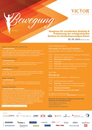 Kongress für exzellentes Banking &
Prämierung der erfolgreichsten
Banken im deutschsprachigen Raum
25. 09. 2014 Baden bei Wien
Veranstalter Partner
Medienpartner
Inside Your Business. Today.
emotion banking
®
ANALYTIK. BerATuNg. INNovATIves MArKeTINg.
Bewegungvictor bewegt
victor Kongress & Brunch
Konzepte für Banking Exzellenz
Grand Casino Baden, Kaiser Franz-Ring 1, 2500 Baden, AUT
-----------
10:30 Welcome & Registrierung, Brunch, Besuch der Partnerstände
11:15 Begrüßung und Speed Networking
11:45 Best practice Erfahrungen von internationalen Vorständen
13:00 Kaffeepause
13:30 World Café: interaktive Beiträge von innovativen Banken
15:00 World Buffet - genießen Sie Köstlichkeiten aus aller Welt
16:00 Best practice Erfahrungen Fortsetzung
victor Gala
Bewegung
Stadttheater Baden, Theaterplatz 7, 2500 Baden, AUT
-----------
17:30 Cocktailempfang & come together
19:00 victor Gala – Prämierung der erfolgreichsten Banken
Showact: Maya Hakvoort, internationaler Musicalstar
21:00 Aftershow & Galabuffet
23:00 Aftershowparty im „At the Park Hotel“
Die Teilnahme ist für Banker kostenlos.
Erkundigen Sie sich nach unserem Begleitprogramm für Ihren Partner.
Sichern Sie sich Ihren Platz am Kongress und auf der Gala!
Anmeldung und weiterführende Infos:
www.victorgala.com/anmeldung
+43 2252 25 48 45 - 17
andrea.weiss@emotion-banking.at
Stärken und Potenziale identifizieren
> Standortanalyse
victor zeigt mit dem 360º Feedback (Führungskräfte-, Mitarbeiter- und
Kundenbefragung) die Stärken und Potenziale von Banken. Dabei
werden Strategie, Führung, Mitarbeiter, Kunden und Unternehmenskultur
analysiert. Ergebnis: klare Handlungsfelder für das Management.
Fortschritte erkennen
> Banksteuerung
victor zeigt die Dynamik der Weiterentwicklung von Banken und ist eine
profunde Basis für das Steigern betrieblicher Performances.
Mit den Besten messen
> Wettbewerb
victor bietet ein internationales Benchmarking und eröffnet die Chance
auf den begehrten Titel „Bank des Jahres“. Die Auszeichnung erfolgt im
Rahmen einer glamourösen Gala am 25.09.2014.
Zeigen, was gut ist
> Qualitätssiegel
victor ist ein objektives Qualitätssiegel, das an Banken mit heraus-
ragender Leistung verliehen wird und vom Mitbewerb differenziert.
Mit gutem Gewissen
> Neue Kategorie: Nachhaltigkeit
Viele Banken fördern, initiieren oder beteiligen sich an Projekten, die
nachhaltig in der Region, bei Mitmenschen oder in der Gesellschaft einen
spürbaren Mehrwert schaffen. Doch darüber wird wenig gesprochen. Das
ist bedauerlich, denn die meisten Institute pflegen seit über 100 Jahren
faire Beziehungen mit ihrer Umwelt. Genau diese Initiativen unterstützt
victor. Egal ob Umwelt, Energieressourcen, soziale Einrichtungen,
Integration von Mitmenschen, ein faires und offenes Miteinander, die
neu geschaffene victor Auszeichnung „Nachhaltigkeit“ stärkt positives
Engagement von Banken und verschafft Öffentlichkeit. ehr unter: www.
Mehr unter: victorgala.com/nachhaltigkeit
 