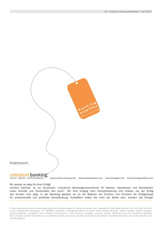 30 | emotion banking Newsletter | Juli 2014
www.emotion-banking.com www.bankdesjahres.com www.victorgala.com www.bankingexzellenz.com
Wir denken an alles für Ihren Erfolg!
emotion banking®
ist ein dynamisch, innovatives Beratungsunternehmen für Banken, Sparkassen und Genobanken
sowie Gründer und Veranstalter des victor®
. Wir sind hungrig nach Herausforderung und ruhelos, bis der Erfolg
des Kunden sich zeigt. In der Beratung glauben wir an die Balance von Emotion und Verstand als Erfolgsrezept
für professionelle und profitable Dienstleistung. Schließlich wollen Sie nicht der Beste sein, sondern der Einzige!
emotion banking 
®
ANALYTIK. Beratung. Innovatives Marketing.
Impressum
Für den Inhalt verantwortlich: emotion banking GmbH, Dr. Barbara Aigner, Dr. Christian Rauscher, Sitz: Theaterplatz 5, 2500 Baden bei Wien, Tel: +43/2252/25 48 45,
e-mail: office@emotion-banking.at, FN: 390985d, FB-Gericht: Landesgericht Wiener Neustadt, Fotos: emotion banking©
, Grafik & Design: emotion banking©
,
Erscheinungsweise: periodisch, Unser Anliegen: Informationen in den Bereichen Strategie, Führung, Vertrieb, Marktforschung und innovatives Marketing.
Wenn Sie keine weiteren Newsletter von uns erhalten möchten, senden Sie uns bitte eine Email mit dem Betreff „Newsletter abmelden“. Sie werden daraufhin vom
Verteiler gelöscht.
b a n k i n g
e x z e l l e n z
d e l i v e r e d
 